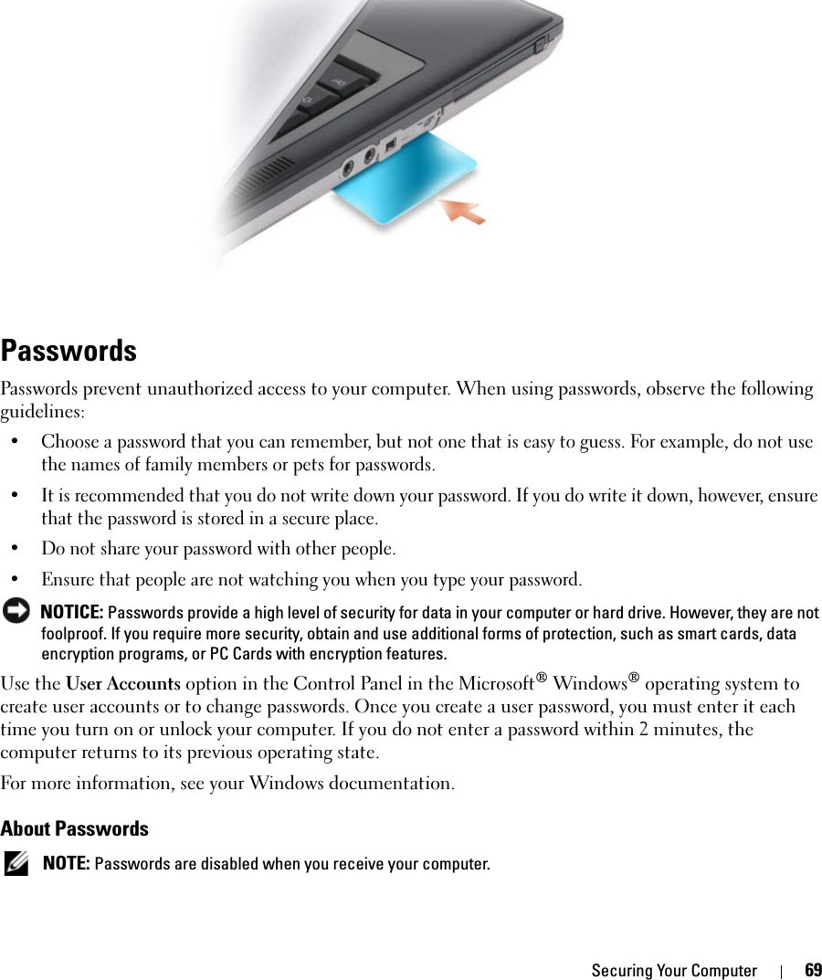 Securing Your Computer 69PasswordsPasswords prevent unauthorized access to your computer. When using passwords, observe the following guidelines:• Choose a password that you can remember, but not one that is easy to guess. For example, do not use the names of family members or pets for passwords.• It is recommended that you do not write down your password. If you do write it down, however, ensure that the password is stored in a secure place.• Do not share your password with other people.• Ensure that people are not watching you when you type your password. NOTICE: Passwords provide a high level of security for data in your computer or hard drive. However, they are not foolproof. If you require more security, obtain and use additional forms of protection, such as smart cards, data encryption programs, or PC Cards with encryption features. Use the User Accounts option in the Control Panel in the Microsoft® Windows® operating system to create user accounts or to change passwords. Once you create a user password, you must enter it each time you turn on or unlock your computer. If you do not enter a password within 2 minutes, the computer returns to its previous operating state. For more information, see your Windows documentation.About Passwords NOTE: Passwords are disabled when you receive your computer.