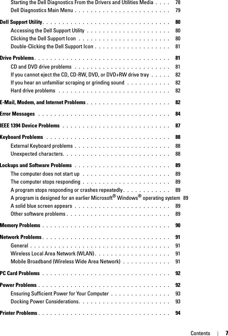 Contents 7Starting the Dell Diagnostics From the Drivers and Utilities Media . . . .   78Dell Diagnostics Main Menu . . . . . . . . . . . . . . . . . . . . . . . .   79Dell Support Utility. . . . . . . . . . . . . . . . . . . . . . . . . . . . . . . .   80Accessing the Dell Support Utility  . . . . . . . . . . . . . . . . . . . . .   80Clicking the Dell Support Icon  . . . . . . . . . . . . . . . . . . . . . . .   80Double-Clicking the Dell Support Icon . . . . . . . . . . . . . . . . . . .   81Drive Problems . . . . . . . . . . . . . . . . . . . . . . . . . . . . . . . . . .   81CD and DVD drive problems  . . . . . . . . . . . . . . . . . . . . . . . .   81If you cannot eject the CD, CD-RW, DVD, or DVD+RW drive tray  . . . . .   82If you hear an unfamiliar scraping or grinding sound  . . . . . . . . . . .   82Hard drive problems  . . . . . . . . . . . . . . . . . . . . . . . . . . . .   82E-Mail, Modem, and Internet Problems . . . . . . . . . . . . . . . . . . . . .   82Error Messages  . . . . . . . . . . . . . . . . . . . . . . . . . . . . . . . . .   84IEEE 1394 Device Problems  . . . . . . . . . . . . . . . . . . . . . . . . . . .   87Keyboard Problems  . . . . . . . . . . . . . . . . . . . . . . . . . . . . . . .   88External Keyboard problems . . . . . . . . . . . . . . . . . . . . . . . .   88Unexpected characters. . . . . . . . . . . . . . . . . . . . . . . . . . .   88Lockups and Software Problems  . . . . . . . . . . . . . . . . . . . . . . . .   89The computer does not start up  . . . . . . . . . . . . . . . . . . . . . .   89The computer stops responding  . . . . . . . . . . . . . . . . . . . . . .   89A program stops responding or crashes repeatedly . . . . . . . . . . . .   89A program is designed for an earlier Microsoft® Windows® operating system  89A solid blue screen appears  . . . . . . . . . . . . . . . . . . . . . . . .   89Other software problems . . . . . . . . . . . . . . . . . . . . . . . . . .   89Memory Problems . . . . . . . . . . . . . . . . . . . . . . . . . . . . . . . .   90Network Problems . . . . . . . . . . . . . . . . . . . . . . . . . . . . . . . .   91General . . . . . . . . . . . . . . . . . . . . . . . . . . . . . . . . . . .   91Wireless Local Area Network (WLAN) . . . . . . . . . . . . . . . . . . .   91Mobile Broadband (Wireless Wide Area Network)  . . . . . . . . . . . .   91PC Card Problems  . . . . . . . . . . . . . . . . . . . . . . . . . . . . . . . .   92Power Problems . . . . . . . . . . . . . . . . . . . . . . . . . . . . . . . . .   92Ensuring Sufficient Power for Your Computer . . . . . . . . . . . . . . .   93Docking Power Considerations. . . . . . . . . . . . . . . . . . . . . . .   93Printer Problems . . . . . . . . . . . . . . . . . . . . . . . . . . . . . . . . .   94