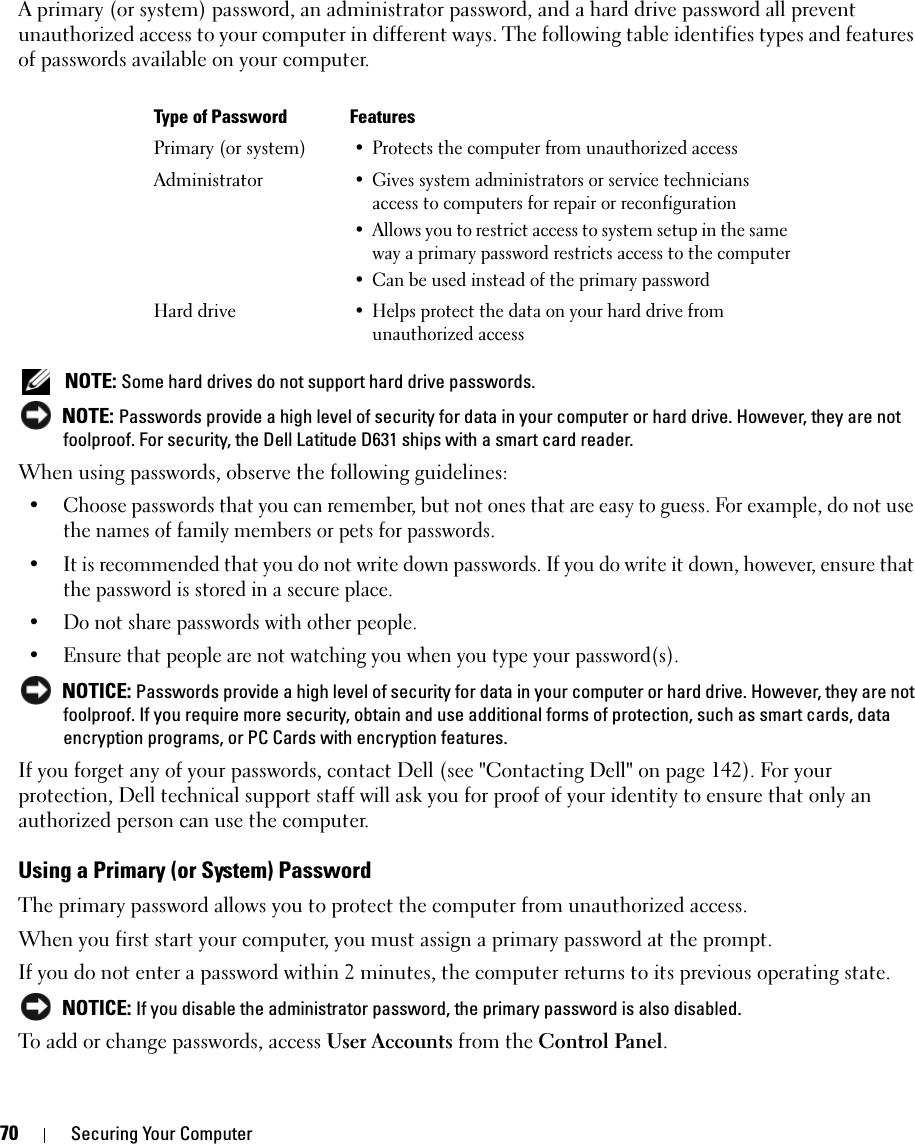 70 Securing Your ComputerA primary (or system) password, an administrator password, and a hard drive password all prevent unauthorized access to your computer in different ways. The following table identifies types and features of passwords available on your computer. NOTE: Some hard drives do not support hard drive passwords.  NOTE: Passwords provide a high level of security for data in your computer or hard drive. However, they are not foolproof. For security, the Dell Latitude D631 ships with a smart card reader. When using passwords, observe the following guidelines:• Choose passwords that you can remember, but not ones that are easy to guess. For example, do not use the names of family members or pets for passwords.• It is recommended that you do not write down passwords. If you do write it down, however, ensure that the password is stored in a secure place.• Do not share passwords with other people.• Ensure that people are not watching you when you type your password(s). NOTICE: Passwords provide a high level of security for data in your computer or hard drive. However, they are not foolproof. If you require more security, obtain and use additional forms of protection, such as smart cards, data encryption programs, or PC Cards with encryption features. If you forget any of your passwords, contact Dell (see &quot;Contacting Dell&quot; on page 142). For your protection, Dell technical support staff will ask you for proof of your identity to ensure that only an authorized person can use the computer.Using a Primary (or System) PasswordThe primary password allows you to protect the computer from unauthorized access.When you first start your computer, you must assign a primary password at the prompt.If you do not enter a password within 2 minutes, the computer returns to its previous operating state. NOTICE: If you disable the administrator password, the primary password is also disabled.To add or change passwords, access User Accounts from the Control Panel. Type of Password FeaturesPrimary (or system)• Protects the computer from unauthorized accessAdministrator• Gives system administrators or service technicians access to computers for repair or reconfiguration• Allows you to restrict access to system setup in the same way a primary password restricts access to the computer• Can be used instead of the primary passwordHard drive• Helps protect the data on your hard drive from unauthorized access