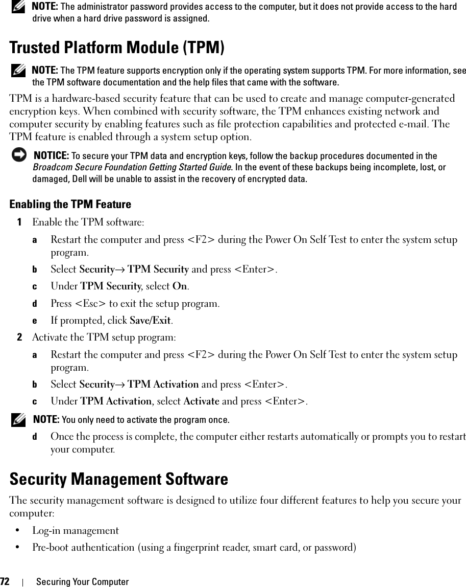 72 Securing Your Computer NOTE: The administrator password provides access to the computer, but it does not provide access to the hard drive when a hard drive password is assigned. Trusted Platform Module (TPM) NOTE: The TPM feature supports encryption only if the operating system supports TPM. For more information, see the TPM software documentation and the help files that came with the software.TPM is a hardware-based security feature that can be used to create and manage computer-generated encryption keys. When combined with security software, the TPM enhances existing network and computer security by enabling features such as file protection capabilities and protected e-mail. The TPM feature is enabled through a system setup option. NOTICE: To secure your TPM data and encryption keys, follow the backup procedures documented in the Broadcom Secure Foundation Getting Started Guide. In the event of these backups being incomplete, lost, or damaged, Dell will be unable to assist in the recovery of encrypted data.Enabling the TPM Feature1Enable the TPM software:aRestart the computer and press &lt;F2&gt; during the Power On Self Test to enter the system setup program.bSelect Security→ TPM Security and press &lt;Enter&gt;.cUnder TPM Security, select On.dPress &lt;Esc&gt; to exit the setup program. eIf prompted, click Save/Exit.2Activate the TPM setup program: aRestart the computer and press &lt;F2&gt; during the Power On Self Test to enter the system setup program.bSelect Security→ TPM Activation and press &lt;Enter&gt;.cUnder TPM Activation, select Activate and press &lt;Enter&gt;. NOTE: You only need to activate the program once.dOnce the process is complete, the computer either restarts automatically or prompts you to restart your computer.Security Management SoftwareThe security management software is designed to utilize four different features to help you secure your computer:• Log-in management• Pre-boot authentication (using a fingerprint reader, smart card, or password)