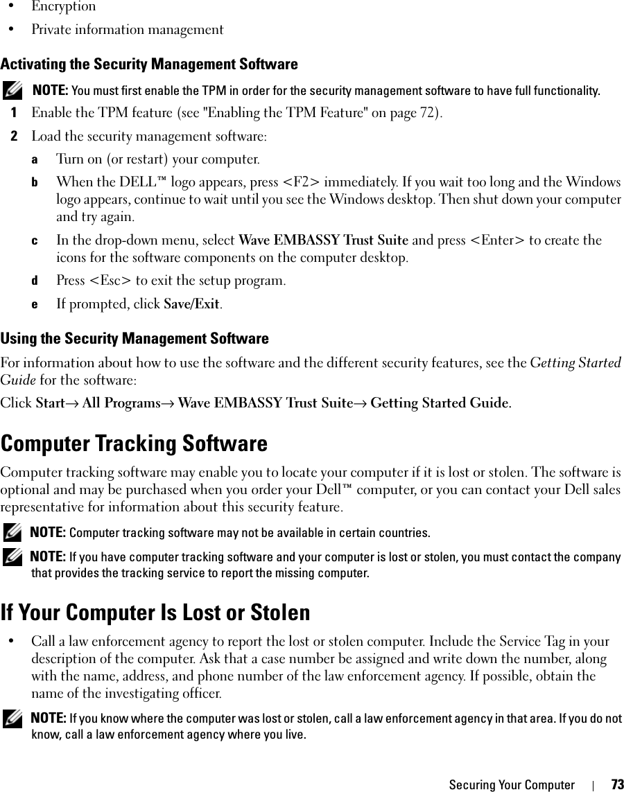 Securing Your Computer 73• Encryption• Private information managementActivating the Security Management Software NOTE: You must first enable the TPM in order for the security management software to have full functionality.1Enable the TPM feature (see &quot;Enabling the TPM Feature&quot; on page 72).2Load the security management software:aTurn on (or restart) your computer.bWhen the DELL™ logo appears, press &lt;F2&gt; immediately. If you wait too long and the Windows logo appears, continue to wait until you see the Windows desktop. Then shut down your computer and try again.cIn the drop-down menu, select Wave EMBASSY Trust Suite and press &lt;Enter&gt; to create the icons for the software components on the computer desktop.dPress &lt;Esc&gt; to exit the setup program. eIf prompted, click Save/Exit.Using the Security Management SoftwareFor information about how to use the software and the different security features, see the Getting Started Guide for the software: Click Start→ All Programs→ Wave EMBASSY Trust Suite→ Getting Started Guide.Computer Tracking SoftwareComputer tracking software may enable you to locate your computer if it is lost or stolen. The software is optional and may be purchased when you order your Dell™ computer, or you can contact your Dell sales representative for information about this security feature. NOTE: Computer tracking software may not be available in certain countries. NOTE: If you have computer tracking software and your computer is lost or stolen, you must contact the company that provides the tracking service to report the missing computer.If Your Computer Is Lost or Stolen• Call a law enforcement agency to report the lost or stolen computer. Include the Service Tag in your description of the computer. Ask that a case number be assigned and write down the number, along with the name, address, and phone number of the law enforcement agency. If possible, obtain the name of the investigating officer. NOTE: If you know where the computer was lost or stolen, call a law enforcement agency in that area. If you do not know, call a law enforcement agency where you live.