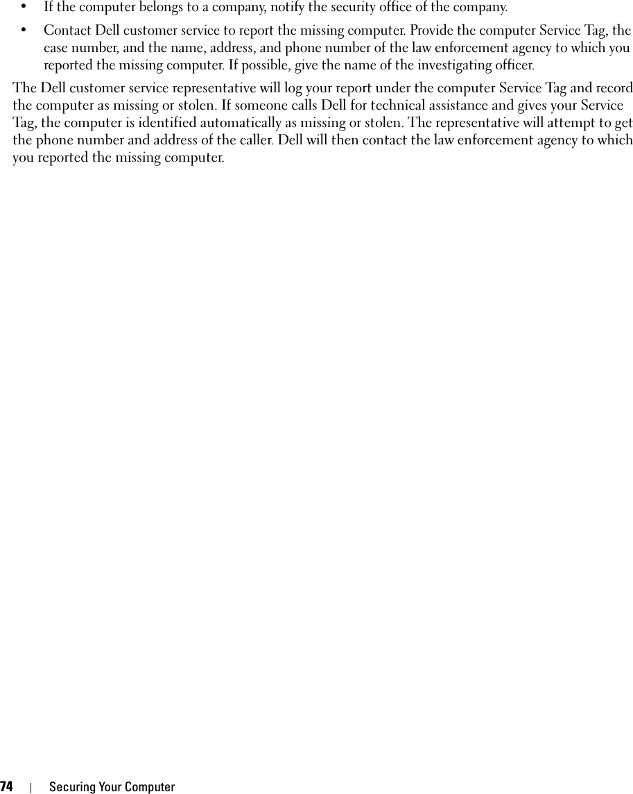 74 Securing Your Computer• If the computer belongs to a company, notify the security office of the company.• Contact Dell customer service to report the missing computer. Provide the computer Service Tag, the case number, and the name, address, and phone number of the law enforcement agency to which you reported the missing computer. If possible, give the name of the investigating officer.The Dell customer service representative will log your report under the computer Service Tag and record the computer as missing or stolen. If someone calls Dell for technical assistance and gives your Service Tag, the computer is identified automatically as missing or stolen. The representative will attempt to get the phone number and address of the caller. Dell will then contact the law enforcement agency to which you reported the missing computer.