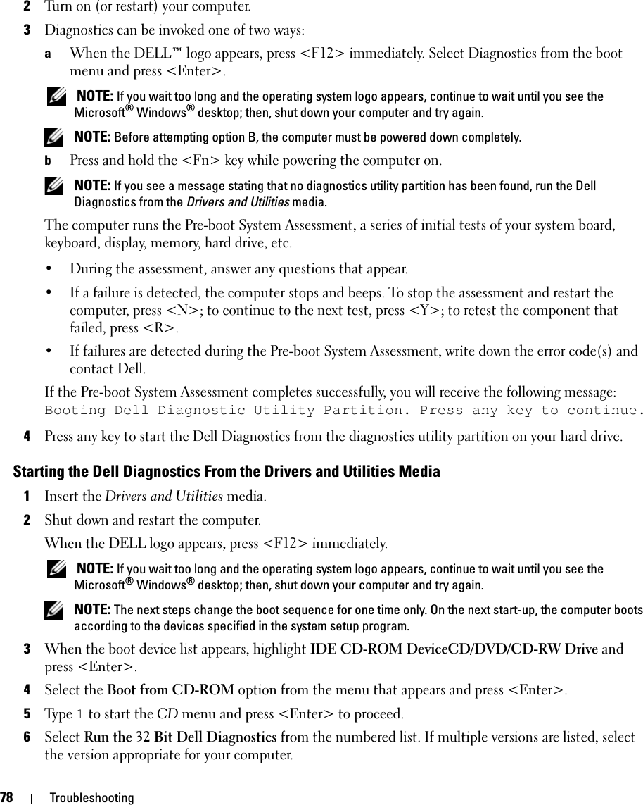 78 Troubleshooting2Turn on (or restart) your computer.3Diagnostics can be invoked one of two ways:aWhen the DELL™ logo appears, press &lt;F12&gt; immediately. Select Diagnostics from the boot menu and press &lt;Enter&gt;. NOTE: If you wait too long and the operating system logo appears, continue to wait until you see the Microsoft® Windows® desktop; then, shut down your computer and try again. NOTE: Before attempting option B, the computer must be powered down completely.bPress and hold the &lt;Fn&gt; key while powering the computer on. NOTE: If you see a message stating that no diagnostics utility partition has been found, run the Dell Diagnostics from the Drivers and Utilities media.The computer runs the Pre-boot System Assessment, a series of initial tests of your system board, keyboard, display, memory, hard drive, etc.• During the assessment, answer any questions that appear.• If a failure is detected, the computer stops and beeps. To stop the assessment and restart the computer, press &lt;N&gt;; to continue to the next test, press &lt;Y&gt;; to retest the component that failed, press &lt;R&gt;. • If failures are detected during the Pre-boot System Assessment, write down the error code(s) and contact Dell.If the Pre-boot System Assessment completes successfully, you will receive the following message: Booting Dell Diagnostic Utility Partition. Press any key to continue.4Press any key to start the Dell Diagnostics from the diagnostics utility partition on your hard drive.Starting the Dell Diagnostics From the Drivers and Utilities Media1Insert the Drivers and Utilities media. 2Shut down and restart the computer.When the DELL logo appears, press &lt;F12&gt; immediately. NOTE: If you wait too long and the operating system logo appears, continue to wait until you see the Microsoft® Windows® desktop; then, shut down your computer and try again. NOTE: The next steps change the boot sequence for one time only. On the next start-up, the computer boots according to the devices specified in the system setup program.3When the boot device list appears, highlight IDE CD-ROM DeviceCD/DVD/CD-RW Drive and press &lt;Enter&gt;.4Select the Boot from CD-ROM option from the menu that appears and press &lt;Enter&gt;.5Ty p e  1 to start the CD menu and press &lt;Enter&gt; to proceed.6Select Run the 32 Bit Dell Diagnostics from the numbered list. If multiple versions are listed, select the version appropriate for your computer.