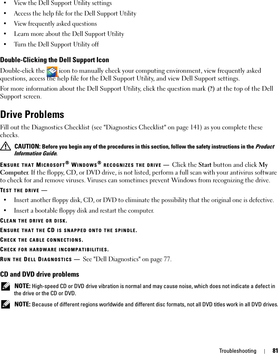 Troubleshooting 81• View the Dell Support Utility settings• Access the help file for the Dell Support Utility• View frequently asked questions• Learn more about the Dell Support Utility• Turn the Dell Support Utility offDouble-Clicking the Dell Support IconDouble-click the   icon to manually check your computing environment, view frequently asked questions, access the help file for the Dell Support Utility, and view Dell Support settings.For more information about the Dell Support Utility, click the question mark (?) at the top of the Dell Support screen.Drive ProblemsFill out the Diagnostics Checklist (see &quot;Diagnostics Checklist&quot; on page 141) as you complete these checks. CAUTION: Before you begin any of the procedures in this section, follow the safety instructions in the Product Information Guide.ENSURE THAT MICROSOFT® WINDOWS® RECOGNIZES THE DRIVE —Click the Start button and click My Computer. If the floppy, CD, or DVD drive, is not listed, perform a full scan with your antivirus software to check for and remove viruses. Viruses can sometimes prevent Windows from recognizing the drive.TEST THE DRIVE —• Insert another floppy disk, CD, or DVD to eliminate the possibility that the original one is defective.• Insert a bootable floppy disk and restart the computer.CLEAN THE DRIVE OR DISK.ENSURE THAT THE CD IS SNAPPED ONTO THE SPINDLE.CHECK THE CABLE CONNECTIONS.CHECK FOR HARDWARE INCOMPATIBILITIES.RUN THE DELL DIAGNOSTICS —See &quot;Dell Diagnostics&quot; on page 77.CD and DVD drive problems NOTE: High-speed CD or DVD drive vibration is normal and may cause noise, which does not indicate a defect in the drive or the CD or DVD. NOTE: Because of different regions worldwide and different disc formats, not all DVD titles work in all DVD drives.