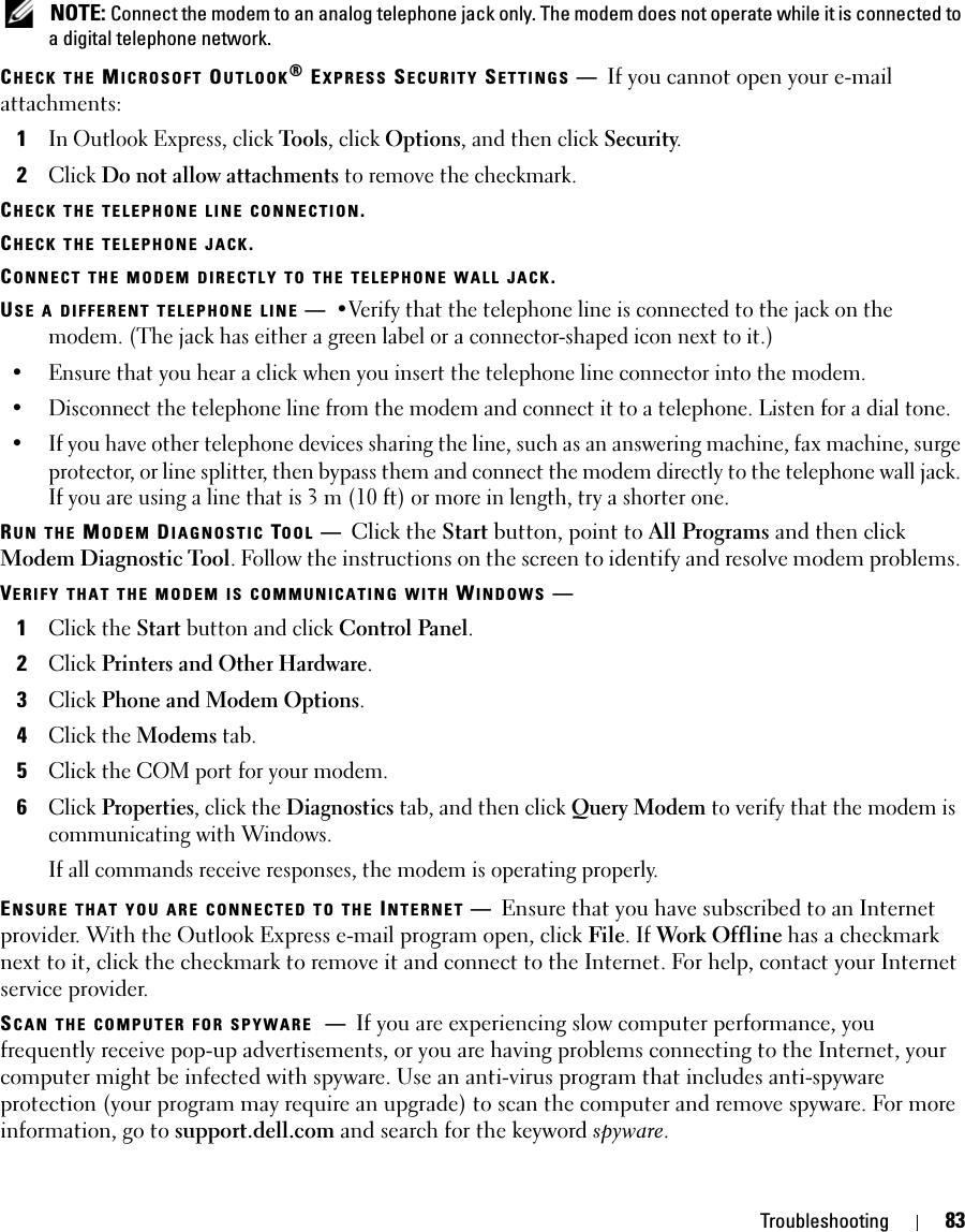 Troubleshooting 83 NOTE: Connect the modem to an analog telephone jack only. The modem does not operate while it is connected to a digital telephone network.CHECK THE MICROSOFT OUTLOOK® EXPRESS SECURITY SETTINGS —If you cannot open your e-mail attachments:1In Outlook Express, click Tools, click Options, and then click Security.2Click Do not allow attachments to remove the checkmark.CHECK THE TELEPHONE LINE CONNECTION.CHECK THE TELEPHONE JACK.CONNECT THE MODEM DIRECTLY TO THE TELEPHONE WALL JACK.USE A DIFFERENT TELEPHONE LINE —•Verify that the telephone line is connected to the jack on the modem. (The jack has either a green label or a connector-shaped icon next to it.) • Ensure that you hear a click when you insert the telephone line connector into the modem. • Disconnect the telephone line from the modem and connect it to a telephone. Listen for a dial tone. • If you have other telephone devices sharing the line, such as an answering machine, fax machine, surge protector, or line splitter, then bypass them and connect the modem directly to the telephone wall jack. If you are using a line that is 3 m (10 ft) or more in length, try a shorter one.RUN THE MODEM DIAGNOSTIC TOOL —Click the Start button, point to All Programs and then click Modem Diagnostic Tool. Follow the instructions on the screen to identify and resolve modem problems. VERIFY THAT THE MODEM IS COMMUNICATING WITH WINDOWS —1Click the Start button and click Control Panel.2Click Printers and Other Hardware.3Click Phone and Modem Options.4Click the Modems tab.5Click the COM port for your modem.6Click Properties, click the Diagnostics tab, and then click Query Modem to verify that the modem is communicating with Windows.If all commands receive responses, the modem is operating properly.ENSURE THAT YOU ARE CONNECTED TO THE INTERNET —Ensure that you have subscribed to an Internet provider. With the Outlook Express e-mail program open, click File. If Work Offline has a checkmark next to it, click the checkmark to remove it and connect to the Internet. For help, contact your Internet service provider.SCAN THE COMPUTER FOR SPYWARE —If you are experiencing slow computer performance, you frequently receive pop-up advertisements, or you are having problems connecting to the Internet, your computer might be infected with spyware. Use an anti-virus program that includes anti-spyware protection (your program may require an upgrade) to scan the computer and remove spyware. For more information, go to support.dell.com and search for the keyword spyware.
