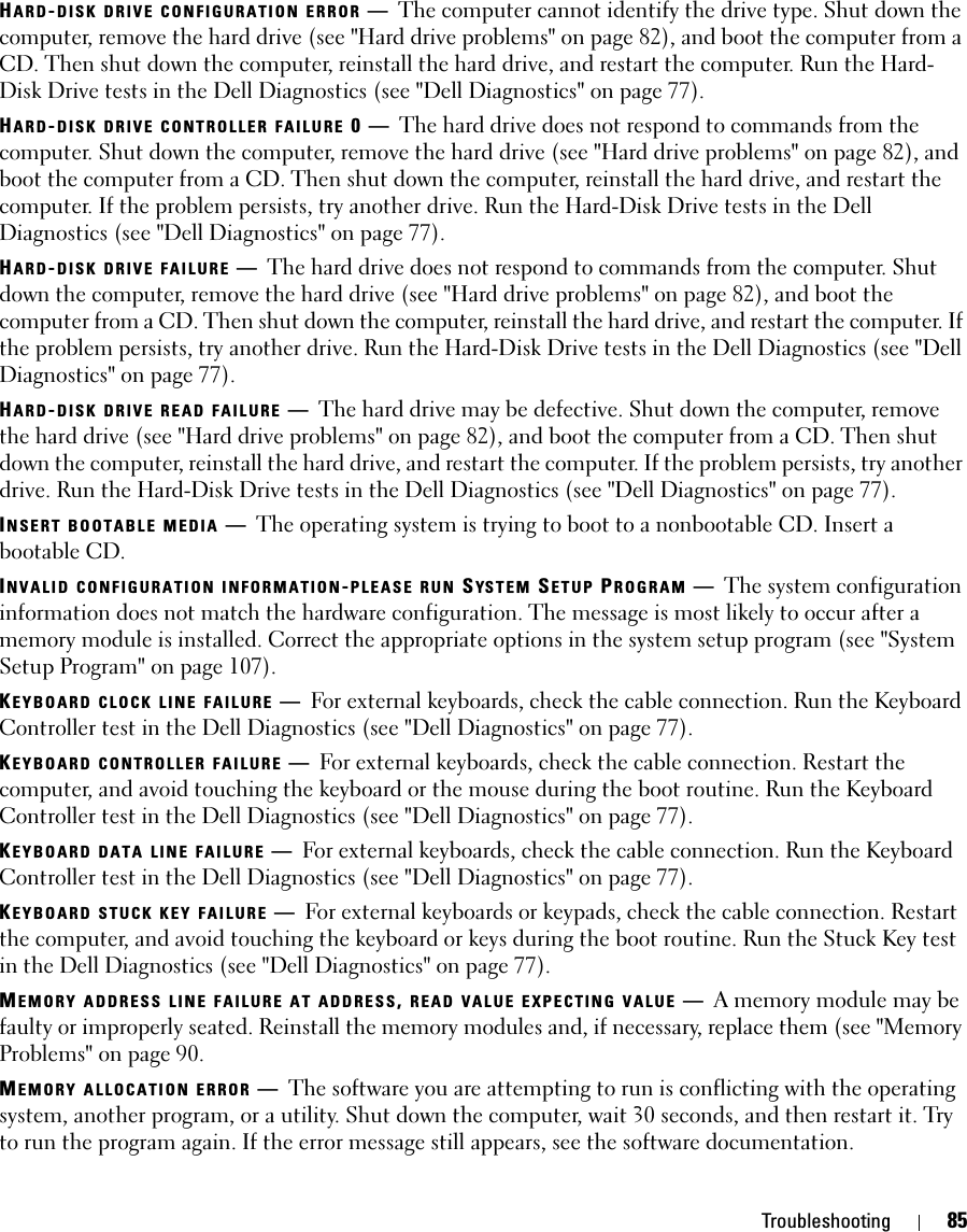 Troubleshooting 85HARD-DISK DRIVE CONFIGURATION ERROR —The computer cannot identify the drive type. Shut down the computer, remove the hard drive (see &quot;Hard drive problems&quot; on page 82), and boot the computer from a CD. Then shut down the computer, reinstall the hard drive, and restart the computer. Run the Hard-Disk Drive tests in the Dell Diagnostics (see &quot;Dell Diagnostics&quot; on page 77).HARD-DISK DRIVE CONTROLLER FAILURE 0—The hard drive does not respond to commands from the computer. Shut down the computer, remove the hard drive (see &quot;Hard drive problems&quot; on page 82), and boot the computer from a CD. Then shut down the computer, reinstall the hard drive, and restart the computer. If the problem persists, try another drive. Run the Hard-Disk Drive tests in the Dell Diagnostics (see &quot;Dell Diagnostics&quot; on page 77).HARD-DISK DRIVE FAILURE —The hard drive does not respond to commands from the computer. Shut down the computer, remove the hard drive (see &quot;Hard drive problems&quot; on page 82), and boot the computer from a CD. Then shut down the computer, reinstall the hard drive, and restart the computer. If the problem persists, try another drive. Run the Hard-Disk Drive tests in the Dell Diagnostics (see &quot;Dell Diagnostics&quot; on page 77).HARD-DISK DRIVE READ FAILURE —The hard drive may be defective. Shut down the computer, remove the hard drive (see &quot;Hard drive problems&quot; on page 82), and boot the computer from a CD. Then shut down the computer, reinstall the hard drive, and restart the computer. If the problem persists, try another drive. Run the Hard-Disk Drive tests in the Dell Diagnostics (see &quot;Dell Diagnostics&quot; on page 77).INSERT BOOTABLE MEDIA —The operating system is trying to boot to a nonbootable CD. Insert a bootable CD.INVALID CONFIGURATION INFORMATION-PLEASE RUN SYS TE M  SETUP PROGRAM —The system configuration information does not match the hardware configuration. The message is most likely to occur after a memory module is installed. Correct the appropriate options in the system setup program (see &quot;System Setup Program&quot; on page 107).KEYBOARD CLOCK LINE FAILURE —For external keyboards, check the cable connection. Run the Keyboard Controller test in the Dell Diagnostics (see &quot;Dell Diagnostics&quot; on page 77).KEYBOARD CONTROLLER FAILURE —For external keyboards, check the cable connection. Restart the computer, and avoid touching the keyboard or the mouse during the boot routine. Run the Keyboard Controller test in the Dell Diagnostics (see &quot;Dell Diagnostics&quot; on page 77).KEYBOARD DATA LINE FAILURE —For external keyboards, check the cable connection. Run the Keyboard Controller test in the Dell Diagnostics (see &quot;Dell Diagnostics&quot; on page 77).KEYBOARD STUCK KEY FAILURE —For external keyboards or keypads, check the cable connection. Restart the computer, and avoid touching the keyboard or keys during the boot routine. Run the Stuck Key test in the Dell Diagnostics (see &quot;Dell Diagnostics&quot; on page 77).MEMORY ADDRESS LINE FAILURE AT ADDRESS, READ VALUE EXPECTING VALUE —A memory module may be faulty or improperly seated. Reinstall the memory modules and, if necessary, replace them (see &quot;Memory Problems&quot; on page 90.MEMORY ALLOCATION ERROR —The software you are attempting to run is conflicting with the operating system, another program, or a utility. Shut down the computer, wait 30 seconds, and then restart it. Try to run the program again. If the error message still appears, see the software documentation.