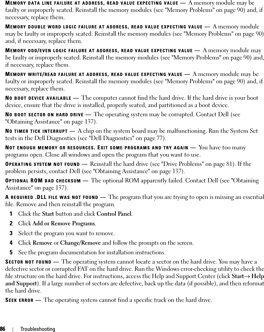 86 TroubleshootingMEMORY DATA LINE FAILURE AT ADDRESS, READ VALUE EXPECTING VALUE —A memory module may be faulty or improperly seated. Reinstall the memory modules (see &quot;Memory Problems&quot; on page 90) and, if necessary, replace them.MEMORY DOUBLE WORD LOGIC FAILURE AT ADDRESS, READ VALUE EXPECTING VALUE —A memory module may be faulty or improperly seated. Reinstall the memory modules (see &quot;Memory Problems&quot; on page 90) and, if necessary, replace them.MEMORY ODD/EVEN LOGIC FAILURE AT ADDRESS, READ VALUE EXPECTING VALUE —A memory module may be faulty or improperly seated. Reinstall the memory modules (see &quot;Memory Problems&quot; on page 90) and, if necessary, replace them.MEMORY WRITE/READ FAILURE AT ADDRESS, READ VALUE EXPECTING VALUE —A memory module may be faulty or improperly seated. Reinstall the memory modules (see &quot;Memory Problems&quot; on page 90) and, if necessary, replace them.NO BOOT DEVICE AVAILABLE —The computer cannot find the hard drive. If the hard drive is your boot device, ensure that the drive is installed, properly seated, and partitioned as a boot device.NO BOOT SECTOR ON HARD DRIVE —The operating system may be corrupted. Contact Dell (see &quot;Obtaining Assistance&quot; on page 137).NO TIMER TICK INTERRUPT —A chip on the system board may be malfunctioning. Run the System Set tests in the Dell Diagnostics (see &quot;Dell Diagnostics&quot; on page 77).NOT ENOUGH MEMORY OR RESOURCES. EXIT SOME PROGRAMS AND TRY AGAIN —You have too many programs open. Close all windows and open the program that you want to use.OPERATING SYSTEM NOT FOUND —Reinstall the hard drive (see &quot;Drive Problems&quot; on page 81). If the problem persists, contact Dell (see &quot;Obtaining Assistance&quot; on page 137).OPTIONAL ROM BAD CHECKSUM —The optional ROM apparently failed. Contact Dell (see &quot;Obtaining Assistance&quot; on page 137).A REQUIRED .DLL FILE WAS NOT FOUND —The program that you are trying to open is missing an essential file. Remove and then reinstall the program.1Click the Start button and click Control Panel.2Click Add or Remove Programs.3Select the program you want to remove.4Click Remove or Change/Remove and follow the prompts on the screen.5See the program documentation for installation instructions.SECTOR NOT FOUND —The operating system cannot locate a sector on the hard drive. You may have a defective sector or corrupted FAT on the hard drive. Run the Windows error-checking utility to check the file structure on the hard drive. For instructions, access the Help and Support Center (click Start→ Help and Support). If a large number of sectors are defective, back up the data (if possible), and then reformat the hard drive.SEEK ERROR —The operating system cannot find a specific track on the hard drive. 