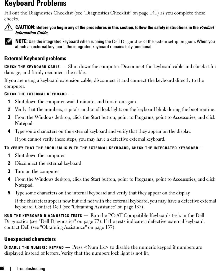 88 TroubleshootingKeyboard ProblemsFill out the Diagnostics Checklist (see &quot;Diagnostics Checklist&quot; on page 141) as you complete these checks. CAUTION: Before you begin any of the procedures in this section, follow the safety instructions in the Product Information Guide. NOTE: Use the integrated keyboard when running the Dell Diagnostics or the system setup program. When you attach an external keyboard, the integrated keyboard remains fully functional.External Keyboard problemsCHECK THE KEYBOARD CABLE —Shut down the computer. Disconnect the keyboard cable and check it for damage, and firmly reconnect the cable.If you are using a keyboard extension cable, disconnect it and connect the keyboard directly to the computer.CHECK THE EXTERNAL KEYBOARD —1Shut down the computer, wait 1 minute, and turn it on again.2Verify that the numbers, capitals, and scroll lock lights on the keyboard blink during the boot routine.3From the Windows desktop, click the Start button, point to Programs, point to Accessories, and click Notepad. 4Type some characters on the external keyboard and verify that they appear on the display.If you cannot verify these steps, you may have a defective external keyboard. TO VERIFY THAT THE PROBLEM IS WITH THE EXTERNAL KEYBOARD, CHECK THE INTEGRATED KEYBOARD —1Shut down the computer.2Disconnect the external keyboard.3Turn on the computer. 4From the Windows desktop, click the Start button, point to Programs, point to Accessories, and click Notepad. 5Type some characters on the internal keyboard and verify that they appear on the display.If the characters appear now but did not with the external keyboard, you may have a defective external keyboard. Contact Dell (see &quot;Obtaining Assistance&quot; on page 137).RUN THE KEYBOARD DIAGNOSTICS TESTS —Run the PC-AT Compatible Keyboards tests in the Dell Diagnostics (see &quot;Dell Diagnostics&quot; on page 77). If the tests indicate a defective external keyboard, contact Dell (see &quot;Obtaining Assistance&quot; on page 137).Unexpected charactersDISABLE THE NUMERIC KEYPAD —Press &lt;Num Lk&gt; to disable the numeric keypad if numbers are displayed instead of letters. Verify that the numbers lock light is not lit.