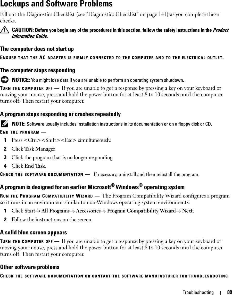 Troubleshooting 89Lockups and Software ProblemsFill out the Diagnostics Checklist (see &quot;Diagnostics Checklist&quot; on page 141) as you complete these checks. CAUTION: Before you begin any of the procedures in this section, follow the safety instructions in the Product Information Guide.The computer does not start upENSURE THAT THE AC ADAPTER IS FIRMLY CONNECTED TO THE COMPUTER AND TO THE ELECTRICAL OUTLET.The computer stops responding NOTICE: You might lose data if you are unable to perform an operating system shutdown.TURN THE COMPUTER OFF —If you are unable to get a response by pressing a key on your keyboard or moving your mouse, press and hold the power button for at least 8 to 10 seconds until the computer turns off. Then restart your computer. A program stops responding or crashes repeatedly NOTE: Software usually includes installation instructions in its documentation or on a floppy disk or CD.END THE PROGRAM —1Press &lt;Ctrl&gt;&lt;Shift&gt;&lt;Esc&gt; simultaneously.2Click Task Manager.3Click the program that is no longer responding.4Click End Task.CHECK THE SOFTWARE DOCUMENTATION —If necessary, uninstall and then reinstall the program.A program is designed for an earlier Microsoft® Windows® operating systemRUN THE PROGRAM COMPATIBILITY WIZARD —The Program Compatibility Wizard configures a program so it runs in an environment similar to non-Windows operating system environments.1Click Start→ All Programs→ Accessories→ Program Compatibility Wizard→ Next.2Follow the instructions on the screen.A solid blue screen appearsTURN THE COMPUTER OFF —If you are unable to get a response by pressing a key on your keyboard or moving your mouse, press and hold the power button for at least 8 to 10 seconds until the computer turns off. Then restart your computer.Other software problemsCHECK THE SOFTWARE DOCUMENTATION OR CONTACT THE SOFTWARE MANUFACTURER FOR TROUBLESHOOTING 