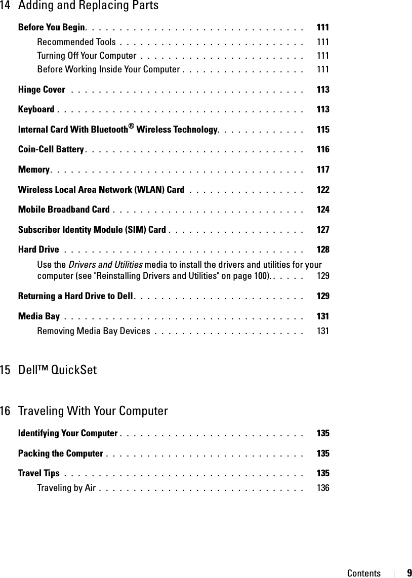 Contents 914 Adding and Replacing PartsBefore You Begin. . . . . . . . . . . . . . . . . . . . . . . . . . . . . . . .   111Recommended Tools . . . . . . . . . . . . . . . . . . . . . . . . . . .   111Turning Off Your Computer  . . . . . . . . . . . . . . . . . . . . . . . .   111Before Working Inside Your Computer . . . . . . . . . . . . . . . . . .   111Hinge Cover  . . . . . . . . . . . . . . . . . . . . . . . . . . . . . . . . . .   113Keyboard . . . . . . . . . . . . . . . . . . . . . . . . . . . . . . . . . . . .   113Internal Card With Bluetooth® Wireless Technology. . . . . . . . . . . . .   115Coin-Cell Battery . . . . . . . . . . . . . . . . . . . . . . . . . . . . . . . .   116Memory. . . . . . . . . . . . . . . . . . . . . . . . . . . . . . . . . . . . .   117Wireless Local Area Network (WLAN) Card  . . . . . . . . . . . . . . . . .   122Mobile Broadband Card . . . . . . . . . . . . . . . . . . . . . . . . . . . .   124Subscriber Identity Module (SIM) Card . . . . . . . . . . . . . . . . . . . .   127Hard Drive  . . . . . . . . . . . . . . . . . . . . . . . . . . . . . . . . . . .   128Use the Drivers and Utilities media to install the drivers and utilities for your computer (see &quot;Reinstalling Drivers and Utilities&quot; on page 100). . . . . .   129Returning a Hard Drive to Dell. . . . . . . . . . . . . . . . . . . . . . . . .   129Media Bay . . . . . . . . . . . . . . . . . . . . . . . . . . . . . . . . . . .   131Removing Media Bay Devices  . . . . . . . . . . . . . . . . . . . . . .   13115 Dell™ QuickSet 16 Traveling With Your ComputerIdentifying Your Computer . . . . . . . . . . . . . . . . . . . . . . . . . . .   135Packing the Computer . . . . . . . . . . . . . . . . . . . . . . . . . . . . .   135Travel Tips . . . . . . . . . . . . . . . . . . . . . . . . . . . . . . . . . . .   135Traveling by Air . . . . . . . . . . . . . . . . . . . . . . . . . . . . . .   136