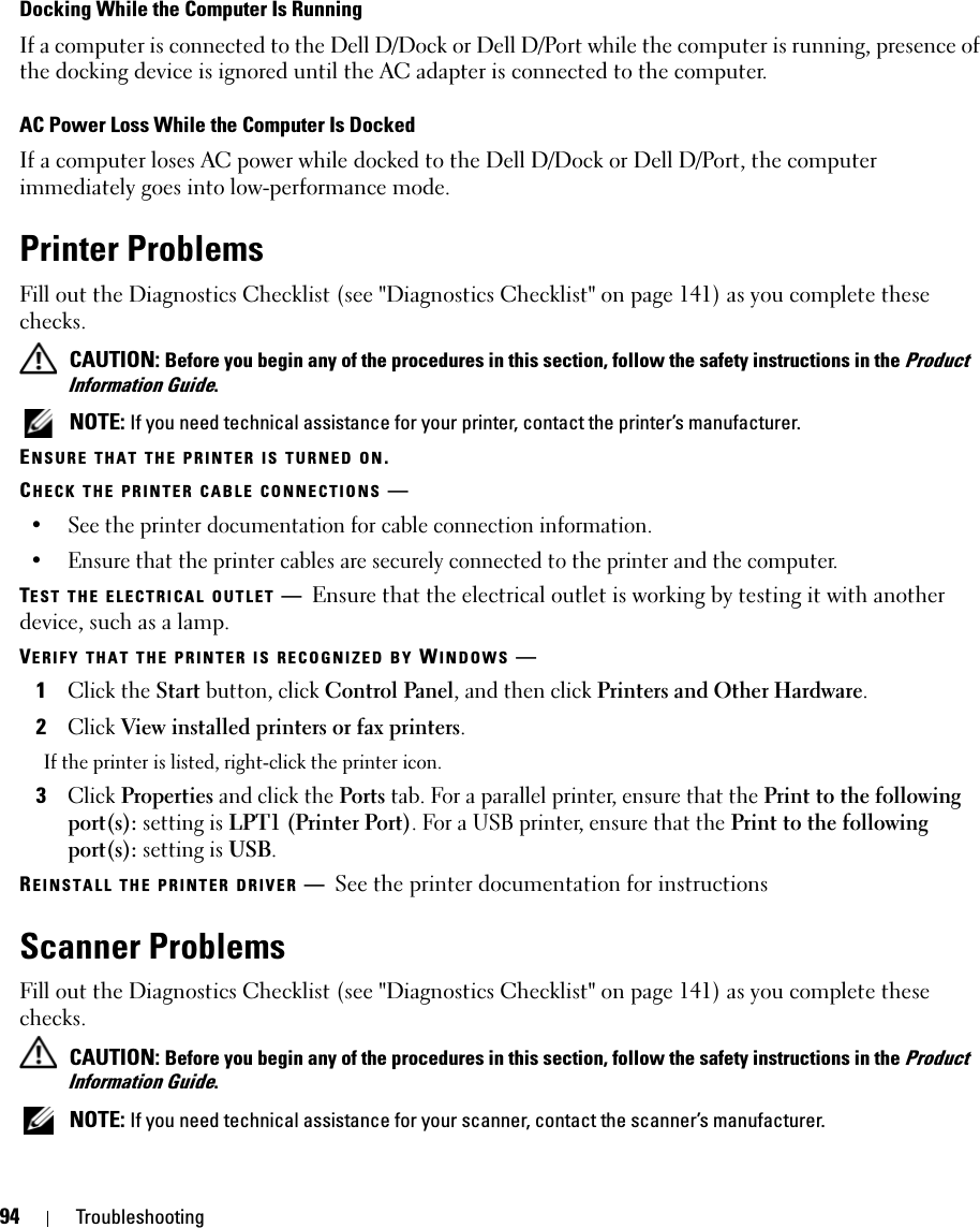 94 TroubleshootingDocking While the Computer Is RunningIf a computer is connected to the Dell D/Dock or Dell D/Port while the computer is running, presence of the docking device is ignored until the AC adapter is connected to the computer.AC Power Loss While the Computer Is DockedIf a computer loses AC power while docked to the Dell D/Dock or Dell D/Port, the computer immediately goes into low-performance mode.Printer ProblemsFill out the Diagnostics Checklist (see &quot;Diagnostics Checklist&quot; on page 141) as you complete these checks. CAUTION: Before you begin any of the procedures in this section, follow the safety instructions in the Product Information Guide. NOTE: If you need technical assistance for your printer, contact the printer’s manufacturer.ENSURE THAT THE PRINTER IS TURNED ON.CHECK THE PRINTER CABLE CONNECTIONS —• See the printer documentation for cable connection information.• Ensure that the printer cables are securely connected to the printer and the computer.TEST THE ELECTRICAL OUTLET —Ensure that the electrical outlet is working by testing it with another device, such as a lamp.VERIFY THAT THE PRINTER IS RECOGNIZED BY WINDOWS —1Click the Start button, click Control Panel, and then click Printers and Other Hardware.2Click View installed printers or fax printers.If the printer is listed, right-click the printer icon.3Click Properties and click the Ports tab. For a parallel printer, ensure that the Print to the following port(s): setting is LPT1 (Printer Port). For a USB printer, ensure that the Print to the following port(s): setting is USB.REINSTALL THE PRINTER DRIVER —See the printer documentation for instructionsScanner ProblemsFill out the Diagnostics Checklist (see &quot;Diagnostics Checklist&quot; on page 141) as you complete these checks. CAUTION: Before you begin any of the procedures in this section, follow the safety instructions in the Product Information Guide. NOTE: If you need technical assistance for your scanner, contact the scanner’s manufacturer.