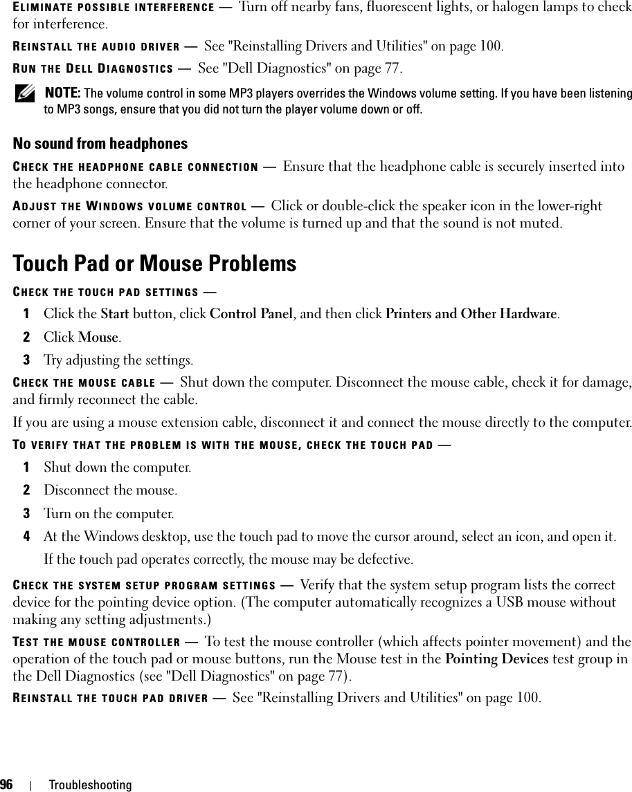 96 TroubleshootingELIMINATE POSSIBLE INTERFERENCE —Turn off nearby fans, fluorescent lights, or halogen lamps to check for interference.REINSTALL THE AUDIO DRIVER —See &quot;Reinstalling Drivers and Utilities&quot; on page 100. RUN THE DELL DIAGNOSTICS —See &quot;Dell Diagnostics&quot; on page 77. NOTE: The volume control in some MP3 players overrides the Windows volume setting. If you have been listening to MP3 songs, ensure that you did not turn the player volume down or off.No sound from headphonesCHECK THE HEADPHONE CABLE CONNECTION —Ensure that the headphone cable is securely inserted into the headphone connector.ADJUST THE WINDOWS VOLUME CONTROL —Click or double-click the speaker icon in the lower-right corner of your screen. Ensure that the volume is turned up and that the sound is not muted.Touch Pad or Mouse ProblemsCHECK THE TOUCH PAD SETTINGS —1Click the Start button, click Control Panel, and then click Printers and Other Hardware.2Click Mouse.3Try adjusting the settings.CHECK THE MOUSE CABLE —Shut down the computer. Disconnect the mouse cable, check it for damage, and firmly reconnect the cable.If you are using a mouse extension cable, disconnect it and connect the mouse directly to the computer.TO VERIFY THAT THE PROBLEM IS WITH THE MOUSE, CHECK THE TOUCH PAD —1Shut down the computer.2Disconnect the mouse.3Turn on the computer. 4At the Windows desktop, use the touch pad to move the cursor around, select an icon, and open it.If the touch pad operates correctly, the mouse may be defective.CHECK THE SYSTEM SETUP PROGRAM SETTINGS —Verify that the system setup program lists the correct device for the pointing device option. (The computer automatically recognizes a USB mouse without making any setting adjustments.)TEST THE MOUSE CONTROLLER —To test the mouse controller (which affects pointer movement) and the operation of the touch pad or mouse buttons, run the Mouse test in the Pointing Devices test group in the Dell Diagnostics (see &quot;Dell Diagnostics&quot; on page 77).REINSTALL THE TOUCH PAD DRIVER —See &quot;Reinstalling Drivers and Utilities&quot; on page 100.