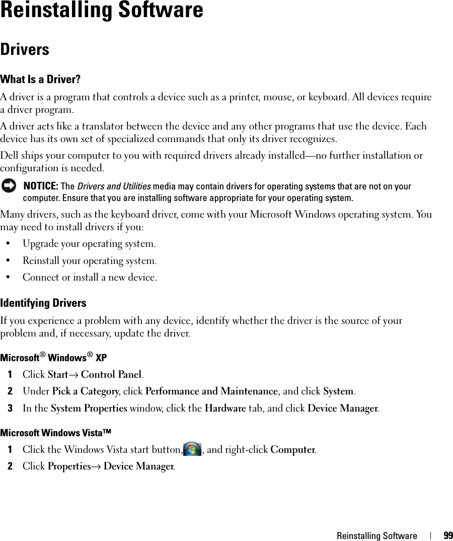 Reinstalling Software 99Reinstalling SoftwareDriversWhat Is a Driver?A driver is a program that controls a device such as a printer, mouse, or keyboard. All devices require a driver program.A driver acts like a translator between the device and any other programs that use the device. Each device has its own set of specialized commands that only its driver recognizes.Dell ships your computer to you with required drivers already installed—no further installation or configuration is needed. NOTICE: The Drivers and Utilities media may contain drivers for operating systems that are not on your computer. Ensure that you are installing software appropriate for your operating system.Many drivers, such as the keyboard driver, come with your Microsoft Windows operating system. You may need to install drivers if you:• Upgrade your operating system.• Reinstall your operating system.• Connect or install a new device.Identifying DriversIf you experience a problem with any device, identify whether the driver is the source of your problem and, if necessary, update the driver.Microsoft® Windows® XP1Click Start→ Control Panel.2Under Pick a Category, click Performance and Maintenance, and click System.3In the System Properties window, click the Hardware tab, and click Device Manager.Microsoft Windows Vista™1Click the Windows Vista start button, , and right-click Computer.2Click Properties→ Device Manager.