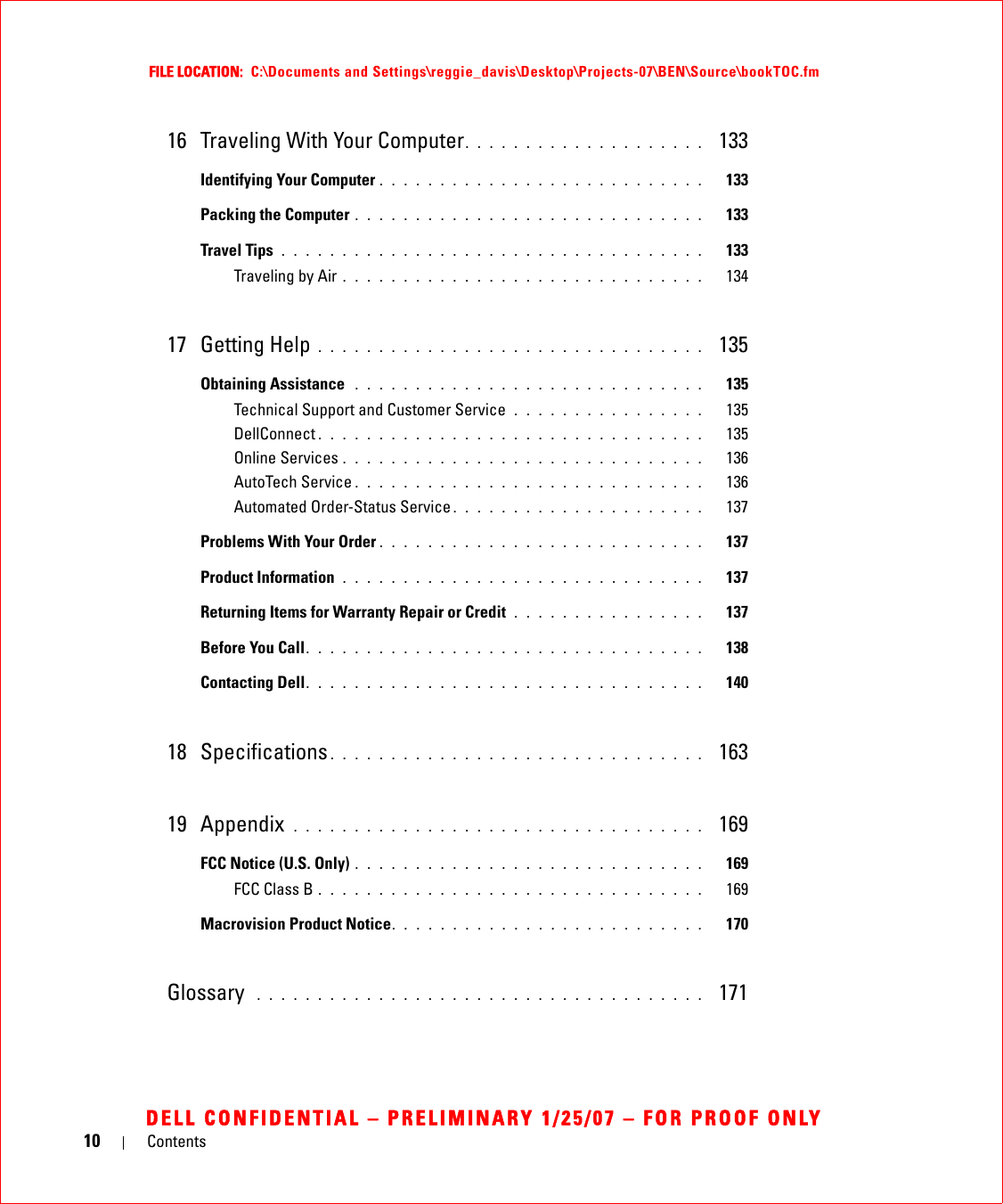 10 ContentsFILE LOCATION:  C:\Documents and Settings\reggie_davis\Desktop\Projects-07\BEN\Source\bookTOC.fmDELL CONFIDENTIAL – PRELIMINARY 1/25/07 – FOR PROOF ONLY16 Traveling With Your Computer. . . . . . . . . . . . . . . . . . . .  133Identifying Your Computer . . . . . . . . . . . . . . . . . . . . . . . . . . .   133Packing the Computer . . . . . . . . . . . . . . . . . . . . . . . . . . . . .   133Travel Tips . . . . . . . . . . . . . . . . . . . . . . . . . . . . . . . . . . .   133Traveling by Air . . . . . . . . . . . . . . . . . . . . . . . . . . . . . .   13417 Getting Help . . . . . . . . . . . . . . . . . . . . . . . . . . . . . . . .  135Obtaining Assistance  . . . . . . . . . . . . . . . . . . . . . . . . . . . . .   135Technical Support and Customer Service  . . . . . . . . . . . . . . . .   135DellConnect . . . . . . . . . . . . . . . . . . . . . . . . . . . . . . . .   135Online Services . . . . . . . . . . . . . . . . . . . . . . . . . . . . . .   136AutoTech Service . . . . . . . . . . . . . . . . . . . . . . . . . . . . .   136Automated Order-Status Service . . . . . . . . . . . . . . . . . . . . .   137Problems With Your Order . . . . . . . . . . . . . . . . . . . . . . . . . . .   137Product Information  . . . . . . . . . . . . . . . . . . . . . . . . . . . . . .   137Returning Items for Warranty Repair or Credit  . . . . . . . . . . . . . . . .   137Before You Call. . . . . . . . . . . . . . . . . . . . . . . . . . . . . . . . .   138Contacting Dell. . . . . . . . . . . . . . . . . . . . . . . . . . . . . . . . .   14018 Specifications . . . . . . . . . . . . . . . . . . . . . . . . . . . . . . .  16319 Appendix  . . . . . . . . . . . . . . . . . . . . . . . . . . . . . . . . . .  169FCC Notice (U.S. Only) . . . . . . . . . . . . . . . . . . . . . . . . . . . . .   169FCC Class B . . . . . . . . . . . . . . . . . . . . . . . . . . . . . . . .   169Macrovision Product Notice. . . . . . . . . . . . . . . . . . . . . . . . . .   170Glossary  . . . . . . . . . . . . . . . . . . . . . . . . . . . . . . . . . . . . .   171