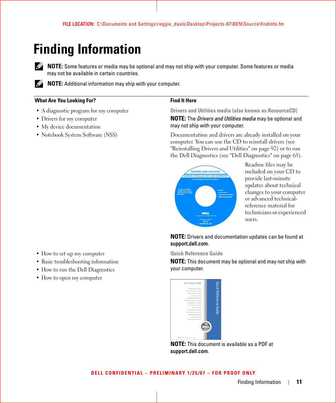 Finding Information 11FILE LOCATION:  C:\Documents and Settings\reggie_davis\Desktop\Projects-07\BEN\Source\findinfo.fmDELL CONFIDENTIAL – PRELIMINARY 1/25/07 – FOR PROOF ONLYFinding Information NOTE: Some features or media may be optional and may not ship with your computer. Some features or media may not be available in certain countries. NOTE: Additional information may ship with your computer.What Are You Looking For? Find It Here• A diagnostic program for my computer• Drivers for my computer • My device documentation• Notebook System Software (NSS)Drivers and Utilities media (also known as ResourceCD)NOTE: The Drivers and Utilities media may be optional and may not ship with your computer.Documentation and drivers are already installed on your computer. You can use the CD to reinstall drivers (see &quot;Reinstalling Drivers and Utilities&quot; on page 92) or to run the Dell Diagnostics (see &quot;Dell Diagnostics&quot; on page 65).Readme files may be included on your CD to provide last-minute updates about technical changes to your computer or advanced technical-reference material for technicians or experienced users.NOTE: Drivers and documentation updates can be found at support.dell.com.• How to set up my computer• Basic troubleshooting information• How to run the Dell Diagnostics• How to open my computerQuick Reference GuideNOTE: This document may be optional and may not ship with your computer.NOTE: This document is available as a PDF at support.dell.com.