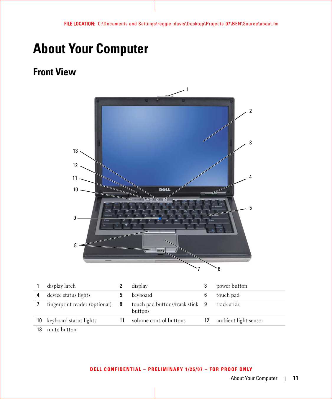 About Your Computer 11FILE LOCATION:  C:\Documents and Settings\reggie_davis\Desktop\Projects-07\BEN\Source\about.fmDELL CONFIDENTIAL – PRELIMINARY 1/25/07 – FOR PROOF ONLYAbout Your ComputerFront View1display latch 2display 3power button4device status lights  5keyboard 6touch pad7fingerprint reader (optional) 8touch pad buttons/track stick buttons9track stick10 keyboard status lights 11 volume control buttons 12 ambient light sensor13 mute button15210611 412381397