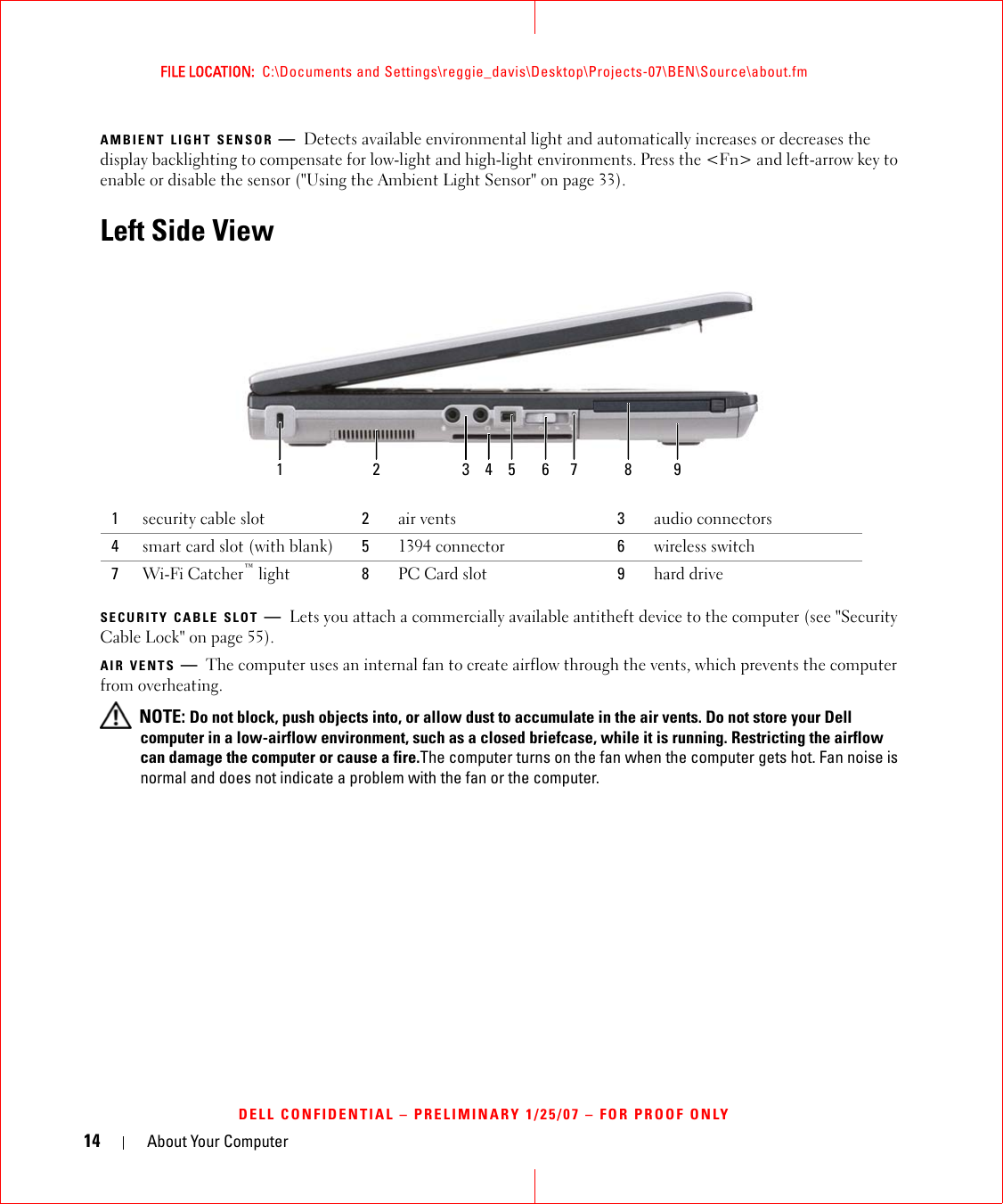 14 About Your ComputerFILE LOCATION:  C:\Documents and Settings\reggie_davis\Desktop\Projects-07\BEN\Source\about.fmDELL CONFIDENTIAL – PRELIMINARY 1/25/07 – FOR PROOF ONLYAMBIENT LIGHT SENSOR —Detects available environmental light and automatically increases or decreases the display backlighting to compensate for low-light and high-light environments. Press the &lt;Fn&gt; and left-arrow key to enable or disable the sensor (&quot;Using the Ambient Light Sensor&quot; on page 33).Left Side ViewSECURITY CABLE SLOT —Lets you attach a commercially available antitheft device to the computer (see &quot;Security Cable Lock&quot; on page 55).AIR VENTS —The computer uses an internal fan to create airflow through the vents, which prevents the computer from overheating. NOTE: Do not block, push objects into, or allow dust to accumulate in the air vents. Do not store your Dell computer in a low-airflow environment, such as a closed briefcase, while it is running. Restricting the airflow can damage the computer or cause a fire.The computer turns on the fan when the computer gets hot. Fan noise is normal and does not indicate a problem with the fan or the computer.1security cable slot 2air vents 3audio connectors4smart card slot (with blank) 51394 connector 6wireless switch7Wi-Fi Catcher™ light 8PC Card slot 9hard drive1 2 3 65 7 84 9