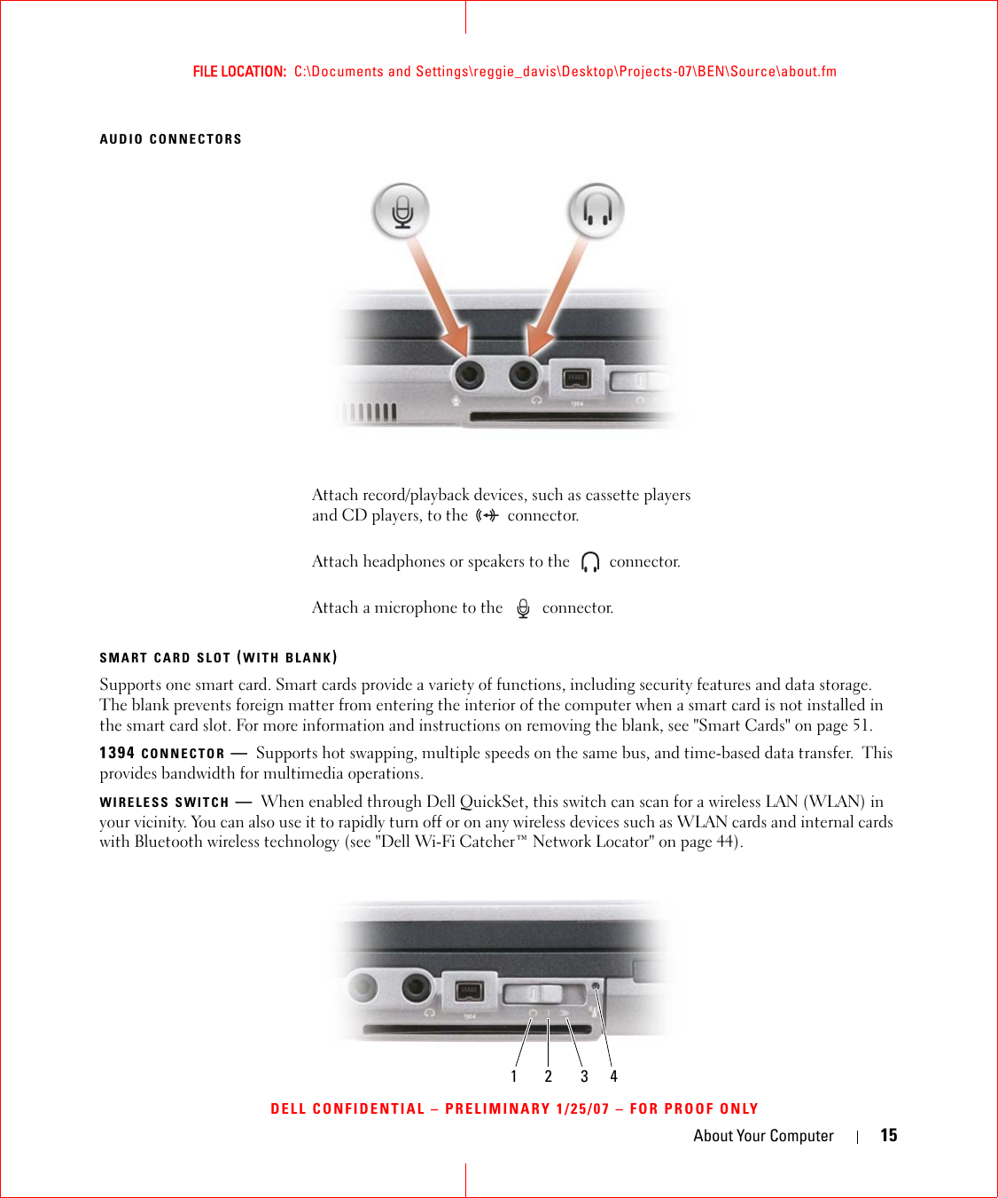 About Your Computer 15FILE LOCATION:  C:\Documents and Settings\reggie_davis\Desktop\Projects-07\BEN\Source\about.fmDELL CONFIDENTIAL – PRELIMINARY 1/25/07 – FOR PROOF ONLYAUDIO CONNECTORSSMART CARD SLOT (WITH BLANK)Supports one smart card. Smart cards provide a variety of functions, including security features and data storage. The blank prevents foreign matter from entering the interior of the computer when a smart card is not installed in the smart card slot. For more information and instructions on removing the blank, see &quot;Smart Cards&quot; on page 51.1394 CONNECTOR —Supports hot swapping, multiple speeds on the same bus, and time-based data transfer.  This provides bandwidth for multimedia operations.WIRELESS SWITCH —When enabled through Dell QuickSet, this switch can scan for a wireless LAN (WLAN) in your vicinity. You can also use it to rapidly turn off or on any wireless devices such as WLAN cards and internal cards with Bluetooth wireless technology (see &quot;Dell Wi-Fi Catcher™ Network Locator&quot; on page 44).Attach record/playback devices, such as cassette players and CD players, to the   connector.Attach headphones or speakers to the   connector.Attach a microphone to the   connector.1 2 3 4