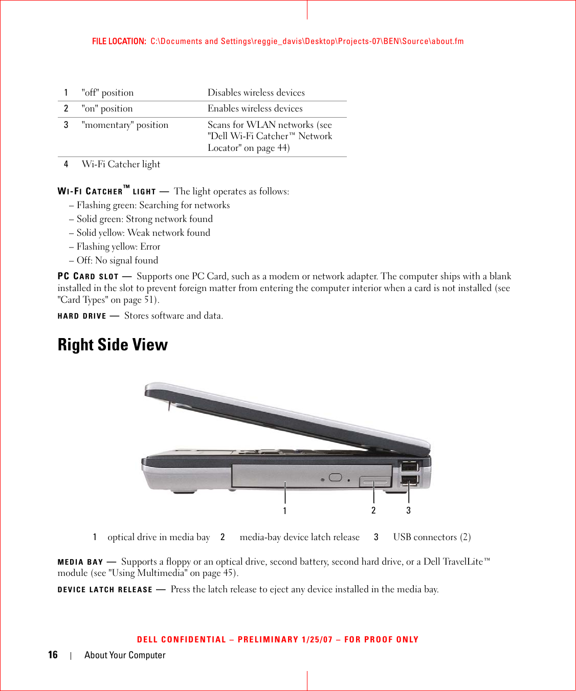 16 About Your ComputerFILE LOCATION:  C:\Documents and Settings\reggie_davis\Desktop\Projects-07\BEN\Source\about.fmDELL CONFIDENTIAL – PRELIMINARY 1/25/07 – FOR PROOF ONLYWI-FI CATCHER™ LIGHT —The light operates as follows:– Flashing green: Searching for networks– Solid green: Strong network found– Solid yellow: Weak network found– Flashing yellow: Error– Off: No signal foundPC CARD SLOT —Supports one PC Card, such as a modem or network adapter. The computer ships with a blank installed in the slot to prevent foreign matter from entering the computer interior when a card is not installed (see &quot;Card Types&quot; on page 51).HARD DRIVE —Stores software and data.Right Side ViewMEDIA BAY —Supports a floppy or an optical drive, second battery, second hard drive, or a Dell TravelLite™ module (see &quot;Using Multimedia&quot; on page 45).DEVICE LATCH RELEASE —Press the latch release to eject any device installed in the media bay.1&quot;off&quot; position Disables wireless devices2&quot;on&quot; position Enables wireless devices3&quot;momentary&quot; position Scans for WLAN networks (see &quot;Dell Wi-Fi Catcher™ Network Locator&quot; on page 44)4Wi-Fi Catcher light1optical drive in media bay 2media-bay device latch release 3USB connectors (2)12 3