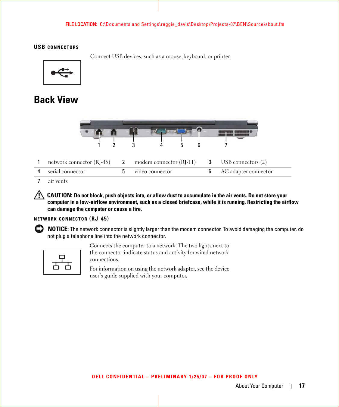 About Your Computer 17FILE LOCATION:  C:\Documents and Settings\reggie_davis\Desktop\Projects-07\BEN\Source\about.fmDELL CONFIDENTIAL – PRELIMINARY 1/25/07 – FOR PROOF ONLYUSB CONNECTORS Back View CAUTION: Do not block, push objects into, or allow dust to accumulate in the air vents. Do not store your computer in a low-airflow environment, such as a closed briefcase, while it is running. Restricting the airflow can damage the computer or cause a fire.NETWORK CONNECTOR (RJ-45) NOTICE: The network connector is slightly larger than the modem connector. To avoid damaging the computer, do not plug a telephone line into the network connector.Connect USB devices, such as a mouse, keyboard, or printer.1network connector (RJ-45) 2modem connector (RJ-11) 3USB connectors (2)4serial connector 5video connector 6AC adapter connector7air ventsConnects the computer to a network. The two lights next to the connector indicate status and activity for wired network connections.For information on using the network adapter, see the device user’s guide supplied with your computer.1 2 63 4 75