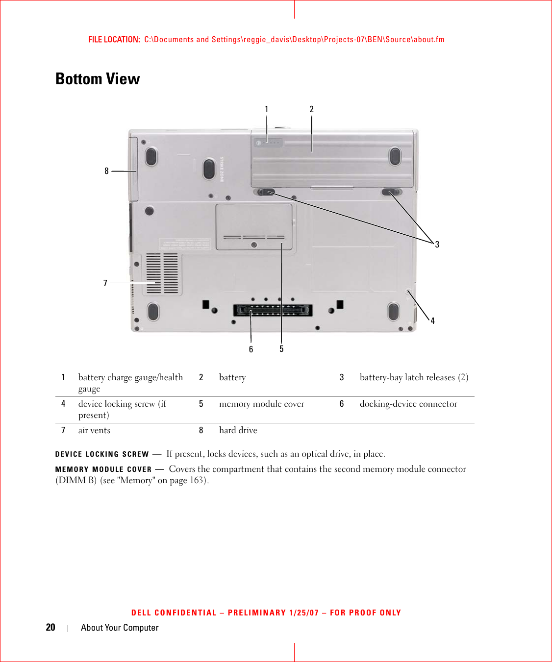 20 About Your ComputerFILE LOCATION:  C:\Documents and Settings\reggie_davis\Desktop\Projects-07\BEN\Source\about.fmDELL CONFIDENTIAL – PRELIMINARY 1/25/07 – FOR PROOF ONLYBottom ViewDEVICE LOCKING SCREW —If present, locks devices, such as an optical drive, in place.MEMORY MODULE COVER —Covers the compartment that contains the second memory module connector (DIMM B) (see &quot;Memory&quot; on page 163).1battery charge gauge/health gauge2battery 3battery-bay latch releases (2)4device locking screw (if present)5memory module cover 6docking-device connector7air vents  8hard drive76152834