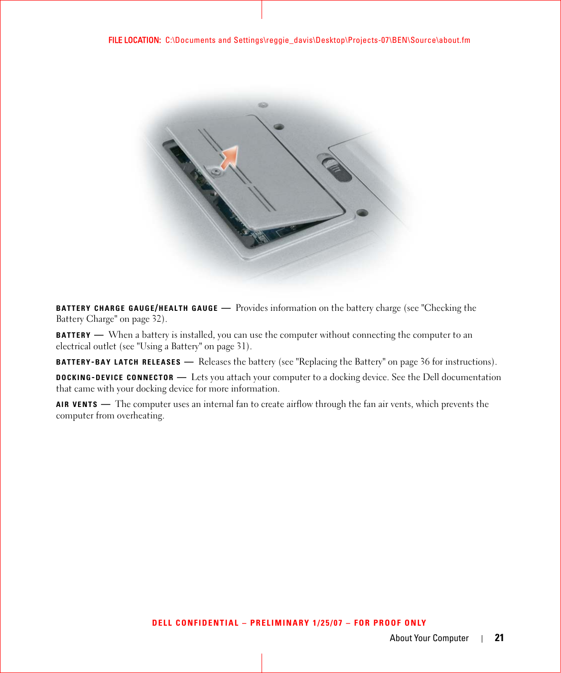 About Your Computer 21FILE LOCATION:  C:\Documents and Settings\reggie_davis\Desktop\Projects-07\BEN\Source\about.fmDELL CONFIDENTIAL – PRELIMINARY 1/25/07 – FOR PROOF ONLYBATTERY CHARGE GAUGE/HEALTH GAUGE —Provides information on the battery charge (see &quot;Checking the Battery Charge&quot; on page 32).BATTERY —When a battery is installed, you can use the computer without connecting the computer to an electrical outlet (see &quot;Using a Battery&quot; on page 31).BATTERY-BAY LATCH RELEASES —Releases the battery (see &quot;Replacing the Battery&quot; on page 36 for instructions).DOCKING-DEVICE CONNECTOR —Lets you attach your computer to a docking device. See the Dell documentation that came with your docking device for more information.AIR VENTS —The computer uses an internal fan to create airflow through the fan air vents, which prevents the computer from overheating. 