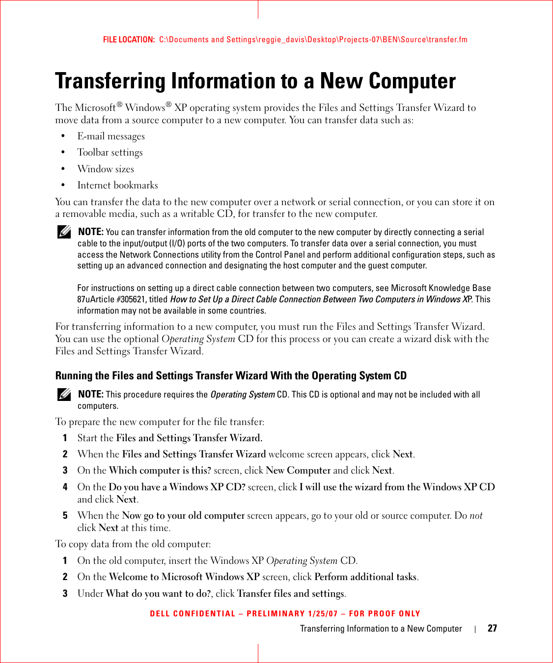 Transferring Information to a New Computer 27FILE LOCATION:  C:\Documents and Settings\reggie_davis\Desktop\Projects-07\BEN\Source\transfer.fmDELL CONFIDENTIAL – PRELIMINARY 1/25/07 – FOR PROOF ONLYTransferring Information to a New ComputerThe Microsoft® Windows® XP operating system provides the Files and Settings Transfer Wizard to move data from a source computer to a new computer. You can transfer data such as:• E-mail messages• Toolbar settings•Window sizes• Internet bookmarks You can transfer the data to the new computer over a network or serial connection, or you can store it on a removable media, such as a writable CD, for transfer to the new computer. NOTE: You can transfer information from the old computer to the new computer by directly connecting a serial cable to the input/output (I/O) ports of the two computers. To transfer data over a serial connection, you must access the Network Connections utility from the Control Panel and perform additional configuration steps, such as setting up an advanced connection and designating the host computer and the guest computer.For instructions on setting up a direct cable connection between two computers, see Microsoft Knowledge Base 87uArticle #305621, titled How to Set Up a Direct Cable Connection Between Two Computers in Windows XP. This information may not be available in some countries.For transferring information to a new computer, you must run the Files and Settings Transfer Wizard. You can use the optional Operating System CD for this process or you can create a wizard disk with the Files and Settings Transfer Wizard.Running the Files and Settings Transfer Wizard With the Operating System CD NOTE: This procedure requires the Operating System CD. This CD is optional and may not be included with all computers.To prepare the new computer for the file transfer:1Start the Files and Settings Transfer Wizard. 2When the Files and Settings Transfer Wizard welcome screen appears, click Next.3On the Which computer is this? screen, click New Computer and click Next.4On the Do you have a Windows XP CD? screen, click I will use the wizard from the Windows XP CD and click Next.5When the Now go to your old computer screen appears, go to your old or source computer. Do not click Next at this time.To copy data from the old computer:1On the old computer, insert the Windows XP Operating System CD.2On the Welcome to Microsoft Windows XP screen, click Perform additional tasks.3Under What do you want to do?, click Transfer files and settings.