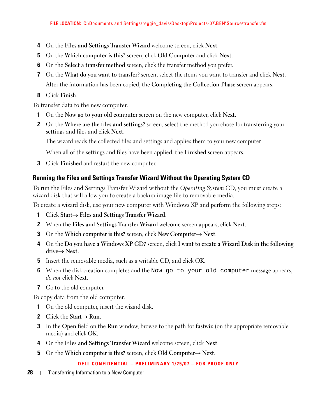 28 Transferring Information to a New ComputerFILE LOCATION:  C:\Documents and Settings\reggie_davis\Desktop\Projects-07\BEN\Source\transfer.fmDELL CONFIDENTIAL – PRELIMINARY 1/25/07 – FOR PROOF ONLY4On the Files and Settings Transfer Wizard welcome screen, click Next.5On the Which computer is this? screen, click Old Computer and click Next.6On the Select a transfer method screen, click the transfer method you prefer.7On the What do you want to transfer? screen, select the items you want to transfer and click Next.After the information has been copied, the Completing the Collection Phase screen appears.8Click Finish.To transfer data to the new computer:1On the Now go to your old computer screen on the new computer, click Next.2On the Where are the files and settings? screen, select the method you chose for transferring your settings and files and click Next.The wizard reads the collected files and settings and applies them to your new computer.When all of the settings and files have been applied, the Finished screen appears.3Click Finished and restart the new computer.Running the Files and Settings Transfer Wizard Without the Operating System CDTo run the Files and Settings Transfer Wizard without the Operating System CD, you must create a wizard disk that will allow you to create a backup image file to removable media. To create a wizard disk, use your new computer with Windows XP and perform the following steps:1Click Start→ Files and Settings Transfer Wizard.2When the Files and Settings Transfer Wizard welcome screen appears, click Next.3On the Which computer is this? screen, click New Computer→ Next.4On the Do you have a Windows XP CD? screen, click I want to create a Wizard Disk in the following drive→ Next.5Insert the removable media, such as a writable CD, and click OK.6When the disk creation completes and the Now go to your old computer message appears, do not click Next.7Go to the old computer.To copy data from the old computer:1On the old computer, insert the wizard disk.2Click the Start→ Run.3In the Open field on the Run window, browse to the path for fastwiz (on the appropriate removable media) and click OK.4On the Files and Settings Transfer Wizard welcome screen, click Next.5On the Which computer is this? screen, click Old Computer→ Next.