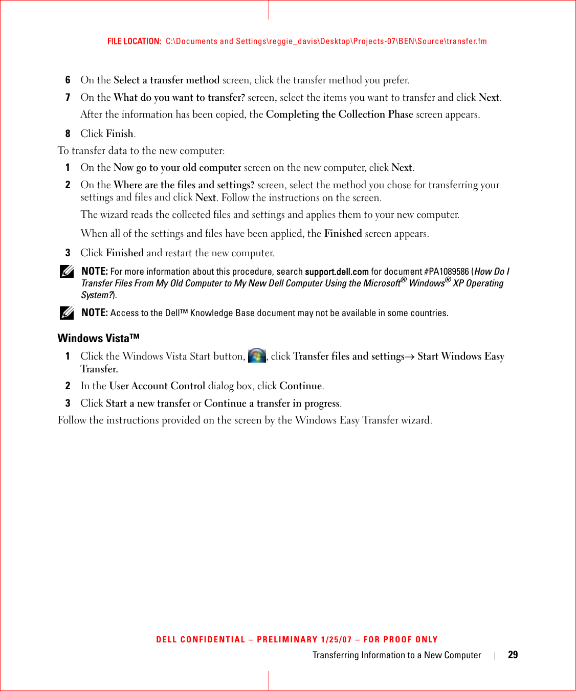 Transferring Information to a New Computer 29FILE LOCATION:  C:\Documents and Settings\reggie_davis\Desktop\Projects-07\BEN\Source\transfer.fmDELL CONFIDENTIAL – PRELIMINARY 1/25/07 – FOR PROOF ONLY6On the Select a transfer method screen, click the transfer method you prefer.7On the What do you want to transfer? screen, select the items you want to transfer and click Next.After the information has been copied, the Completing the Collection Phase screen appears.8Click Finish.To transfer data to the new computer:1On the Now go to your old computer screen on the new computer, click Next.2On the Where are the files and settings? screen, select the method you chose for transferring your settings and files and click Next. Follow the instructions on the screen.The wizard reads the collected files and settings and applies them to your new computer.When all of the settings and files have been applied, the Finished screen appears.3Click Finished and restart the new computer. NOTE: For more information about this procedure, search support.dell.com for document #PA1089586 (How Do I Transfer Files From My Old Computer to My New Dell Computer Using the Microsoft® Windows® XP Operating System?). NOTE: Access to the Dell™ Knowledge Base document may not be available in some countries.Windows Vista™1Click the Windows Vista Start button,  , click Transfer files and settings→ Start Windows Easy Transfer.2In the User Account Control dialog box, click Continue.3Click Start a new transfer or Continue a transfer in progress.Follow the instructions provided on the screen by the Windows Easy Transfer wizard.