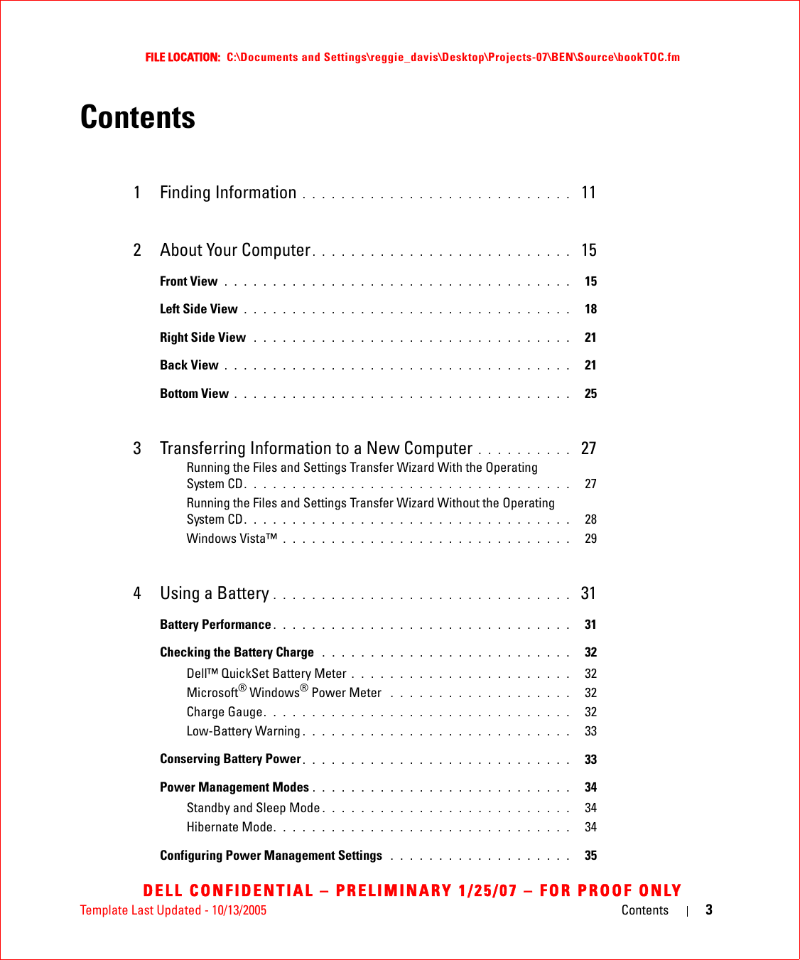 Template Last Updated - 10/13/2005 Contents 3FILE LOCATION:  C:\Documents and Settings\reggie_davis\Desktop\Projects-07\BEN\Source\bookTOC.fmDELL CONFIDENTIAL – PRELIMINARY 1/25/07 – FOR PROOF ONLYContents1 Finding Information . . . . . . . . . . . . . . . . . . . . . . . . . . . .  112 About Your Computer . . . . . . . . . . . . . . . . . . . . . . . . . . .  15Front View  . . . . . . . . . . . . . . . . . . . . . . . . . . . . . . . . . . . .   15Left Side View . . . . . . . . . . . . . . . . . . . . . . . . . . . . . . . . . .   18Right Side View  . . . . . . . . . . . . . . . . . . . . . . . . . . . . . . . . .   21Back View . . . . . . . . . . . . . . . . . . . . . . . . . . . . . . . . . . . .   21Bottom View . . . . . . . . . . . . . . . . . . . . . . . . . . . . . . . . . . .   253 Transferring Information to a New Computer . . . . . . . . . .  27Running the Files and Settings Transfer Wizard With the Operating System CD. . . . . . . . . . . . . . . . . . . . . . . . . . . . . . . . . .   27Running the Files and Settings Transfer Wizard Without the Operating System CD. . . . . . . . . . . . . . . . . . . . . . . . . . . . . . . . . .   28Windows Vista™ . . . . . . . . . . . . . . . . . . . . . . . . . . . . . .   294 Using a Battery . . . . . . . . . . . . . . . . . . . . . . . . . . . . . . .  31Battery Performance . . . . . . . . . . . . . . . . . . . . . . . . . . . . . . .   31Checking the Battery Charge  . . . . . . . . . . . . . . . . . . . . . . . . . .   32Dell™ QuickSet Battery Meter . . . . . . . . . . . . . . . . . . . . . . .   32Microsoft® Windows® Power Meter  . . . . . . . . . . . . . . . . . . .   32Charge Gauge. . . . . . . . . . . . . . . . . . . . . . . . . . . . . . . .   32Low-Battery Warning . . . . . . . . . . . . . . . . . . . . . . . . . . . .   33Conserving Battery Power . . . . . . . . . . . . . . . . . . . . . . . . . . . .   33Power Management Modes . . . . . . . . . . . . . . . . . . . . . . . . . . .   34Standby and Sleep Mode . . . . . . . . . . . . . . . . . . . . . . . . . .   34Hibernate Mode. . . . . . . . . . . . . . . . . . . . . . . . . . . . . . .   34Configuring Power Management Settings  . . . . . . . . . . . . . . . . . . .   35