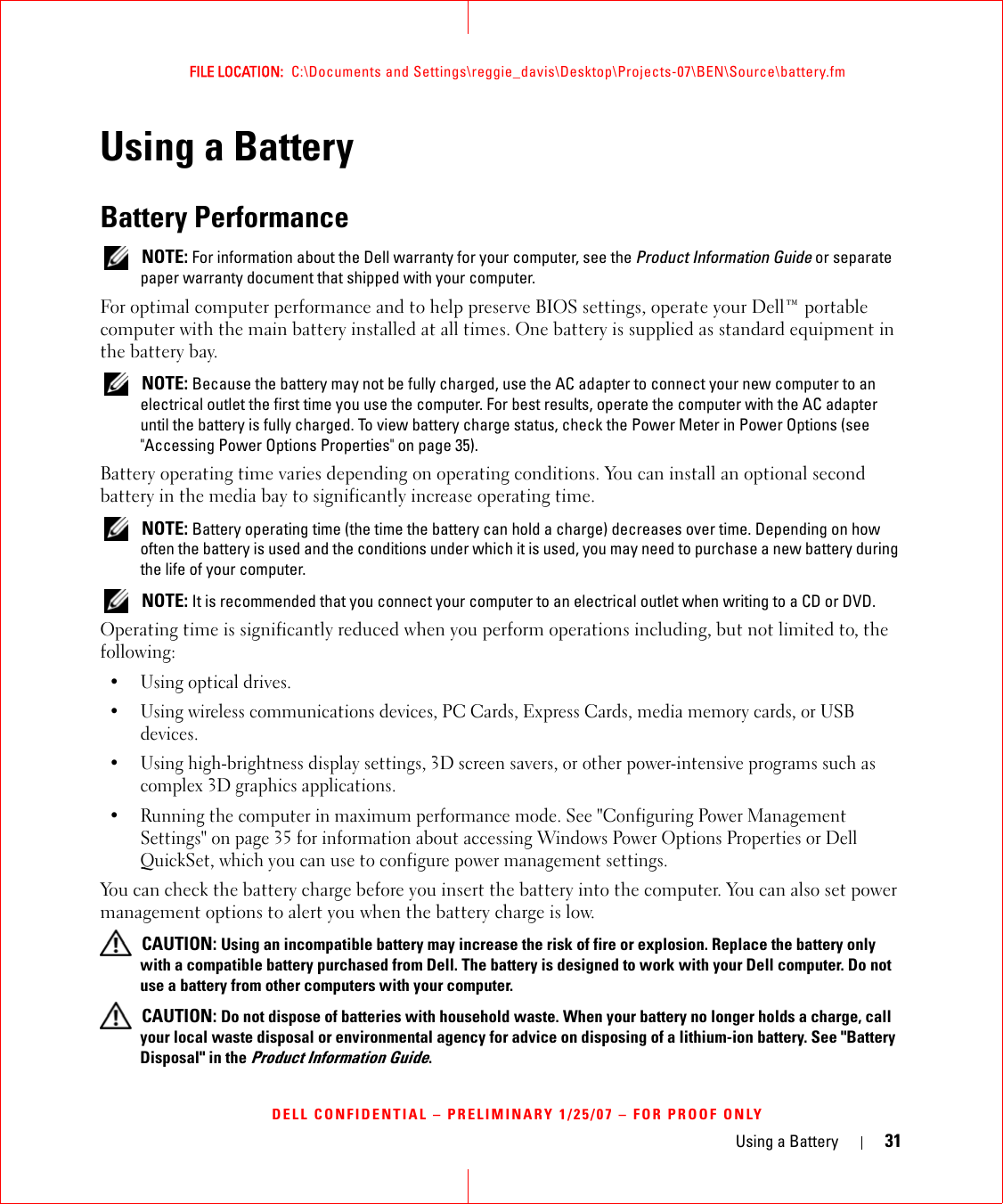 Using a Battery 31FILE LOCATION:  C:\Documents and Settings\reggie_davis\Desktop\Projects-07\BEN\Source\battery.fmDELL CONFIDENTIAL – PRELIMINARY 1/25/07 – FOR PROOF ONLYUsing a BatteryBattery Performance NOTE: For information about the Dell warranty for your computer, see the Product Information Guide or separate paper warranty document that shipped with your computer.For optimal computer performance and to help preserve BIOS settings, operate your Dell™ portable computer with the main battery installed at all times. One battery is supplied as standard equipment in the battery bay. NOTE: Because the battery may not be fully charged, use the AC adapter to connect your new computer to an electrical outlet the first time you use the computer. For best results, operate the computer with the AC adapter until the battery is fully charged. To view battery charge status, check the Power Meter in Power Options (see &quot;Accessing Power Options Properties&quot; on page 35).Battery operating time varies depending on operating conditions. You can install an optional second battery in the media bay to significantly increase operating time. NOTE: Battery operating time (the time the battery can hold a charge) decreases over time. Depending on how often the battery is used and the conditions under which it is used, you may need to purchase a new battery during the life of your computer. NOTE: It is recommended that you connect your computer to an electrical outlet when writing to a CD or DVD.Operating time is significantly reduced when you perform operations including, but not limited to, the following:•Using optical drives.• Using wireless communications devices, PC Cards, Express Cards, media memory cards, or USB devices.• Using high-brightness display settings, 3D screen savers, or other power-intensive programs such as complex 3D graphics applications.• Running the computer in maximum performance mode. See &quot;Configuring Power Management Settings&quot; on page 35 for information about accessing Windows Power Options Properties or Dell QuickSet, which you can use to configure power management settings.You can check the battery charge before you insert the battery into the computer. You can also set power management options to alert you when the battery charge is low. CAUTION: Using an incompatible battery may increase the risk of fire or explosion. Replace the battery only with a compatible battery purchased from Dell. The battery is designed to work with your Dell computer. Do not use a battery from other computers with your computer.  CAUTION: Do not dispose of batteries with household waste. When your battery no longer holds a charge, call your local waste disposal or environmental agency for advice on disposing of a lithium-ion battery. See &quot;Battery Disposal&quot; in the Product Information Guide.