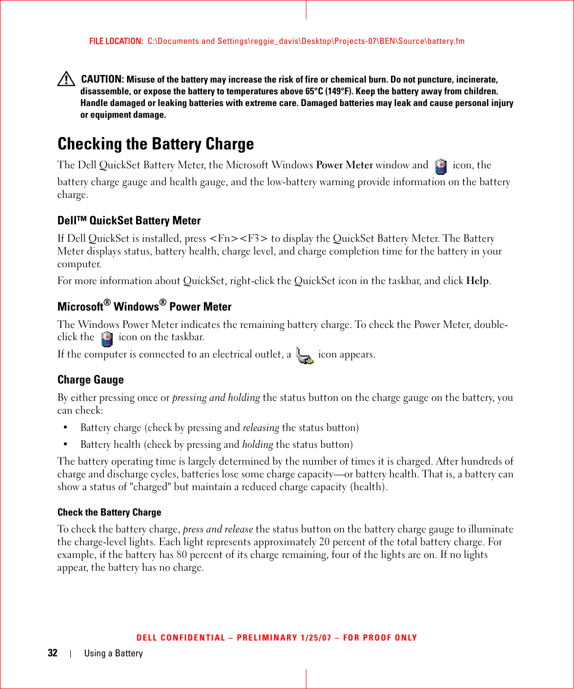 32 Using a BatteryFILE LOCATION:  C:\Documents and Settings\reggie_davis\Desktop\Projects-07\BEN\Source\battery.fmDELL CONFIDENTIAL – PRELIMINARY 1/25/07 – FOR PROOF ONLY CAUTION: Misuse of the battery may increase the risk of fire or chemical burn. Do not puncture, incinerate, disassemble, or expose the battery to temperatures above 65°C (149°F). Keep the battery away from children. Handle damaged or leaking batteries with extreme care. Damaged batteries may leak and cause personal injury or equipment damage. Checking the Battery ChargeThe Dell QuickSet Battery Meter, the Microsoft Windows Power Meter window and   icon, the battery charge gauge and health gauge, and the low-battery warning provide information on the battery charge.Dell™ QuickSet Battery MeterIf Dell QuickSet is installed, press &lt;Fn&gt;&lt;F3&gt; to display the QuickSet Battery Meter. The Battery Meter displays status, battery health, charge level, and charge completion time for the battery in your computer. For more information about QuickSet, right-click the QuickSet icon in the taskbar, and click Help.Microsoft® Windows® Power MeterThe Windows Power Meter indicates the remaining battery charge. To check the Power Meter, double-click the   icon on the taskbar. If the computer is connected to an electrical outlet, a   icon appears.Charge GaugeBy either pressing once or pressing and holding the status button on the charge gauge on the battery, you can check:• Battery charge (check by pressing and releasing the status button)• Battery health (check by pressing and holding the status button)The battery operating time is largely determined by the number of times it is charged. After hundreds of charge and discharge cycles, batteries lose some charge capacity—or battery health. That is, a battery can show a status of &quot;charged&quot; but maintain a reduced charge capacity (health). Check the Battery ChargeTo check the battery charge, press and release the status button on the battery charge gauge to illuminate the charge-level lights. Each light represents approximately 20 percent of the total battery charge. For example, if the battery has 80 percent of its charge remaining, four of the lights are on. If no lights appear, the battery has no charge.