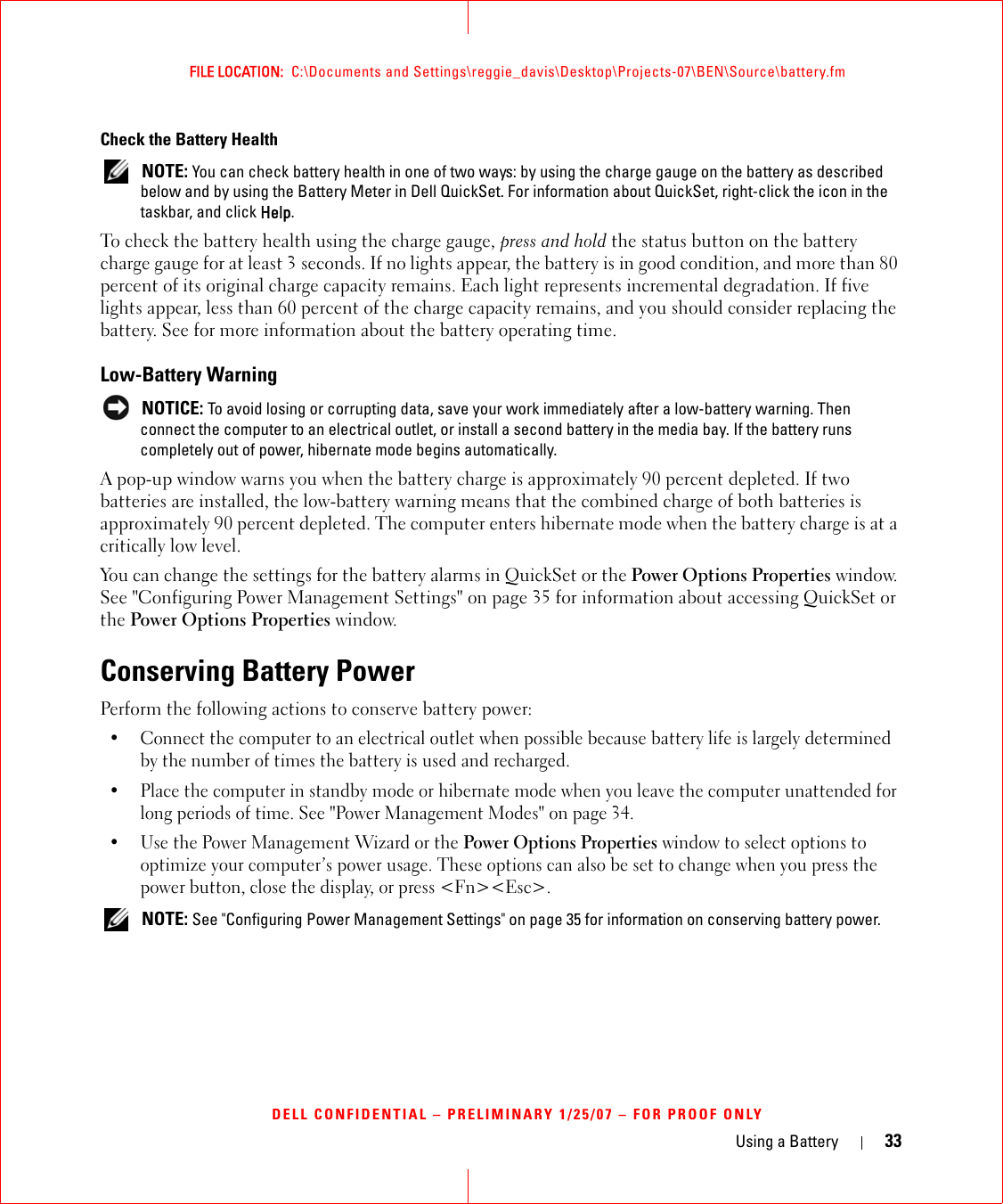 Using a Battery 33FILE LOCATION:  C:\Documents and Settings\reggie_davis\Desktop\Projects-07\BEN\Source\battery.fmDELL CONFIDENTIAL – PRELIMINARY 1/25/07 – FOR PROOF ONLYCheck the Battery Health NOTE: You can check battery health in one of two ways: by using the charge gauge on the battery as described below and by using the Battery Meter in Dell QuickSet. For information about QuickSet, right-click the icon in the taskbar, and click Help.To check the battery health using the charge gauge, press and hold the status button on the battery charge gauge for at least 3 seconds. If no lights appear, the battery is in good condition, and more than 80 percent of its original charge capacity remains. Each light represents incremental degradation. If five lights appear, less than 60 percent of the charge capacity remains, and you should consider replacing the battery. See for more information about the battery operating time.Low-Battery Warning NOTICE: To avoid losing or corrupting data, save your work immediately after a low-battery warning. Then connect the computer to an electrical outlet, or install a second battery in the media bay. If the battery runs completely out of power, hibernate mode begins automatically.A pop-up window warns you when the battery charge is approximately 90 percent depleted. If two batteries are installed, the low-battery warning means that the combined charge of both batteries is approximately 90 percent depleted. The computer enters hibernate mode when the battery charge is at a critically low level.You can change the settings for the battery alarms in QuickSet or the Power Options Properties window. See &quot;Configuring Power Management Settings&quot; on page 35 for information about accessing QuickSet or the Power Options Properties window.Conserving Battery PowerPerform the following actions to conserve battery power:• Connect the computer to an electrical outlet when possible because battery life is largely determined by the number of times the battery is used and recharged.• Place the computer in standby mode or hibernate mode when you leave the computer unattended for long periods of time. See &quot;Power Management Modes&quot; on page 34.• Use the Power Management Wizard or the Power Options Properties window to select options to optimize your computer’s power usage. These options can also be set to change when you press the power button, close the display, or press &lt;Fn&gt;&lt;Esc&gt;. NOTE: See &quot;Configuring Power Management Settings&quot; on page 35 for information on conserving battery power.
