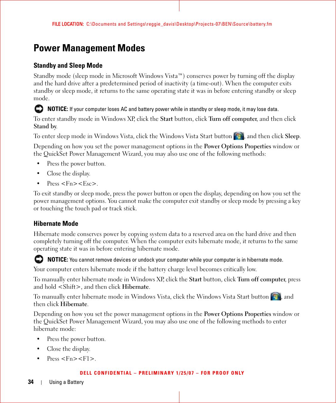 34 Using a BatteryFILE LOCATION:  C:\Documents and Settings\reggie_davis\Desktop\Projects-07\BEN\Source\battery.fmDELL CONFIDENTIAL – PRELIMINARY 1/25/07 – FOR PROOF ONLYPower Management ModesStandby and Sleep ModeStandby mode (sleep mode in Microsoft Windows Vista™) conserves power by turning off the display and the hard drive after a predetermined period of inactivity (a time-out). When the computer exits standby or sleep mode, it returns to the same operating state it was in before entering standby or sleep mode. NOTICE: If your computer loses AC and battery power while in standby or sleep mode, it may lose data.To enter standby mode in Windows XP, click the Start button, click Turn off computer, and then click Stand by. To enter sleep mode in Windows Vista, click the Windows Vista Start button  , and then click Sleep.Depending on how you set the power management options in the Power Options Properties window or the QuickSet Power Management Wizard, you may also use one of the following methods:• Press the power button.• Close the display.• Press &lt;Fn&gt;&lt;Esc&gt;.To exit standby or sleep mode, press the power button or open the display, depending on how you set the power management options. You cannot make the computer exit standby or sleep mode by pressing a key or touching the touch pad or track stick.Hibernate ModeHibernate mode conserves power by copying system data to a reserved area on the hard drive and then completely turning off the computer. When the computer exits hibernate mode, it returns to the same operating state it was in before entering hibernate mode. NOTICE: You cannot remove devices or undock your computer while your computer is in hibernate mode.Your computer enters hibernate mode if the battery charge level becomes critically low.To manually enter hibernate mode in Windows XP, click the Start button, click Turn off computer, press and hold &lt;Shift&gt;, and then click Hibernate.To manually enter hibernate mode in Windows Vista, click the Windows Vista Start button  , and then click Hibernate.Depending on how you set the power management options in the Power Options Properties window or the QuickSet Power Management Wizard, you may also use one of the following methods to enter hibernate mode:• Press the power button.• Close the display.• Press &lt;Fn&gt;&lt;F1&gt;.