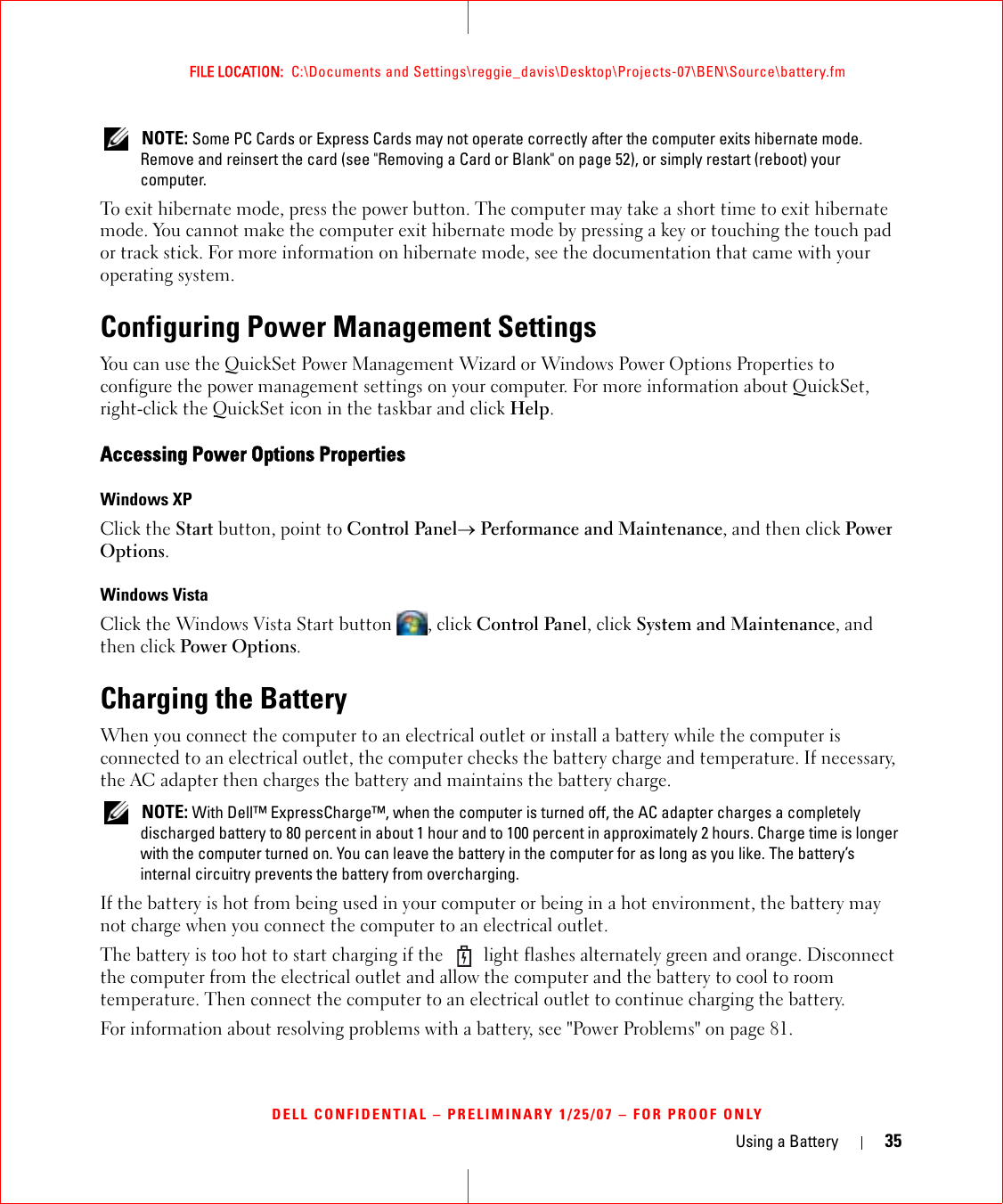 Using a Battery 35FILE LOCATION:  C:\Documents and Settings\reggie_davis\Desktop\Projects-07\BEN\Source\battery.fmDELL CONFIDENTIAL – PRELIMINARY 1/25/07 – FOR PROOF ONLY NOTE: Some PC Cards or Express Cards may not operate correctly after the computer exits hibernate mode. Remove and reinsert the card (see &quot;Removing a Card or Blank&quot; on page 52), or simply restart (reboot) your computer.To exit hibernate mode, press the power button. The computer may take a short time to exit hibernate mode. You cannot make the computer exit hibernate mode by pressing a key or touching the touch pad or track stick. For more information on hibernate mode, see the documentation that came with your operating system.Configuring Power Management SettingsYou can use the QuickSet Power Management Wizard or Windows Power Options Properties to configure the power management settings on your computer. For more information about QuickSet, right-click the QuickSet icon in the taskbar and click Help.Accessing Power Options PropertiesWindows XPClick the Start button, point to Control Panel→ Performance and Maintenance, and then click Power Options.Windows VistaClick the Windows Vista Start button  , click Control Panel, click System and Maintenance, and then click Power Options.Charging the BatteryWhen you connect the computer to an electrical outlet or install a battery while the computer is connected to an electrical outlet, the computer checks the battery charge and temperature. If necessary, the AC adapter then charges the battery and maintains the battery charge. NOTE: With Dell™ ExpressCharge™, when the computer is turned off, the AC adapter charges a completely discharged battery to 80 percent in about 1 hour and to 100 percent in approximately 2 hours. Charge time is longer with the computer turned on. You can leave the battery in the computer for as long as you like. The battery’s internal circuitry prevents the battery from overcharging.If the battery is hot from being used in your computer or being in a hot environment, the battery may not charge when you connect the computer to an electrical outlet.The battery is too hot to start charging if the   light flashes alternately green and orange. Disconnect the computer from the electrical outlet and allow the computer and the battery to cool to room temperature. Then connect the computer to an electrical outlet to continue charging the battery.For information about resolving problems with a battery, see &quot;Power Problems&quot; on page 81.