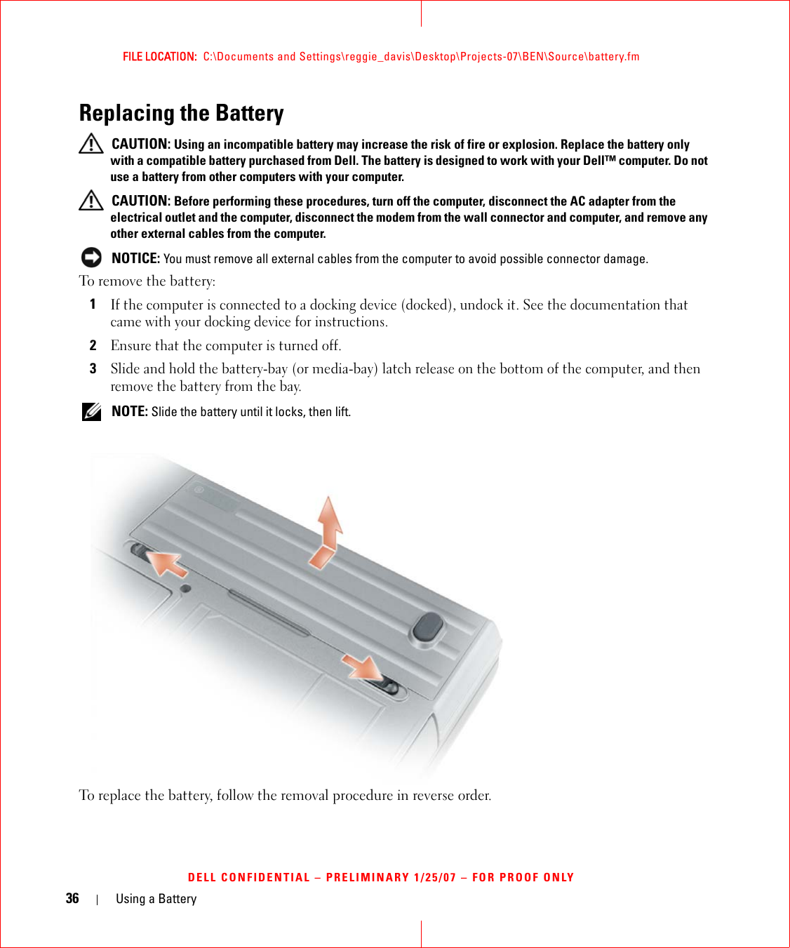 36 Using a BatteryFILE LOCATION:  C:\Documents and Settings\reggie_davis\Desktop\Projects-07\BEN\Source\battery.fmDELL CONFIDENTIAL – PRELIMINARY 1/25/07 – FOR PROOF ONLYReplacing the Battery CAUTION: Using an incompatible battery may increase the risk of fire or explosion. Replace the battery only with a compatible battery purchased from Dell. The battery is designed to work with your Dell™ computer. Do not use a battery from other computers with your computer.  CAUTION: Before performing these procedures, turn off the computer, disconnect the AC adapter from the electrical outlet and the computer, disconnect the modem from the wall connector and computer, and remove any other external cables from the computer. NOTICE: You must remove all external cables from the computer to avoid possible connector damage.To remove the battery:1If the computer is connected to a docking device (docked), undock it. See the documentation that came with your docking device for instructions.2Ensure that the computer is turned off.3Slide and hold the battery-bay (or media-bay) latch release on the bottom of the computer, and then remove the battery from the bay. NOTE: Slide the battery until it locks, then lift.To replace the battery, follow the removal procedure in reverse order.