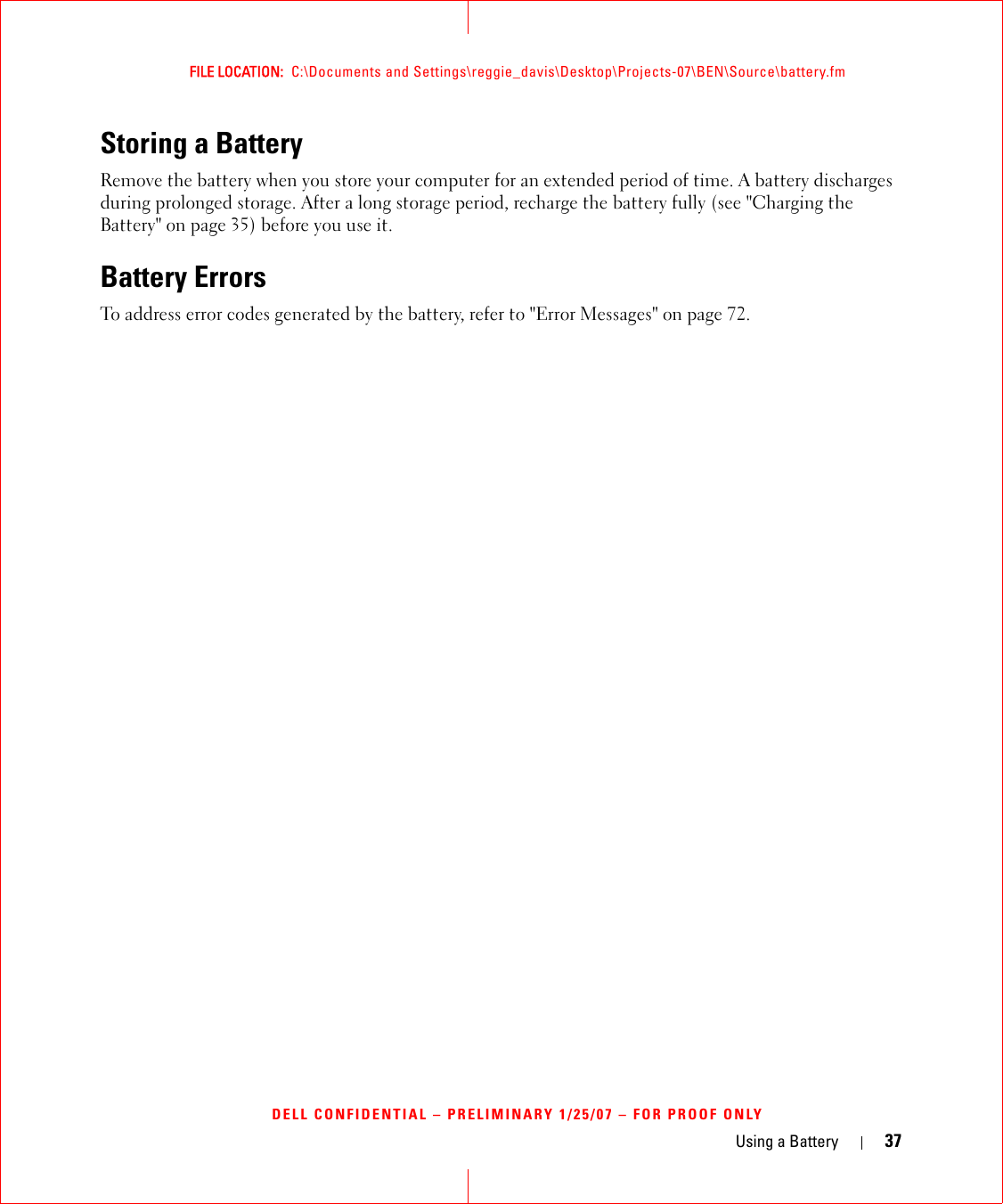 Using a Battery 37FILE LOCATION:  C:\Documents and Settings\reggie_davis\Desktop\Projects-07\BEN\Source\battery.fmDELL CONFIDENTIAL – PRELIMINARY 1/25/07 – FOR PROOF ONLYStoring a BatteryRemove the battery when you store your computer for an extended period of time. A battery discharges during prolonged storage. After a long storage period, recharge the battery fully (see &quot;Charging the Battery&quot; on page 35) before you use it.Battery ErrorsTo address error codes generated by the battery, refer to &quot;Error Messages&quot; on page 72.