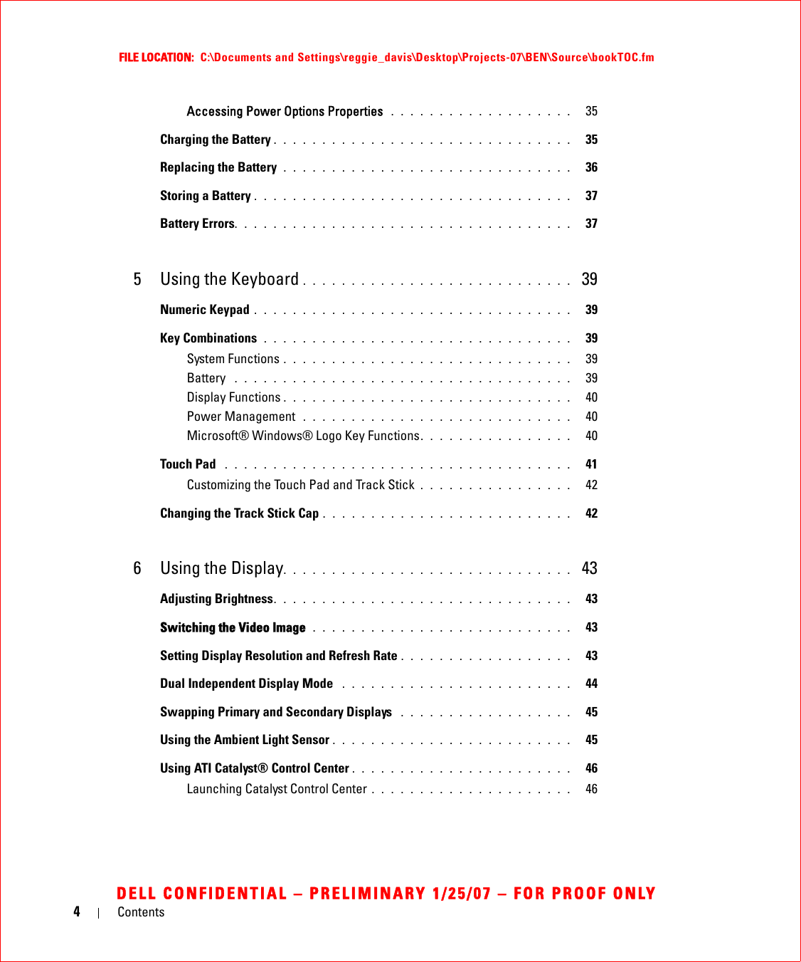 4ContentsFILE LOCATION:  C:\Documents and Settings\reggie_davis\Desktop\Projects-07\BEN\Source\bookTOC.fmDELL CONFIDENTIAL – PRELIMINARY 1/25/07 – FOR PROOF ONLYAccessing Power Options Properties  . . . . . . . . . . . . . . . . . . .   35Charging the Battery . . . . . . . . . . . . . . . . . . . . . . . . . . . . . . .   35Replacing the Battery  . . . . . . . . . . . . . . . . . . . . . . . . . . . . . .   36Storing a Battery . . . . . . . . . . . . . . . . . . . . . . . . . . . . . . . . .   37Battery Errors. . . . . . . . . . . . . . . . . . . . . . . . . . . . . . . . . . .   375 Using the Keyboard . . . . . . . . . . . . . . . . . . . . . . . . . . . .  39Numeric Keypad . . . . . . . . . . . . . . . . . . . . . . . . . . . . . . . . .   39Key Combinations  . . . . . . . . . . . . . . . . . . . . . . . . . . . . . . . .   39System Functions . . . . . . . . . . . . . . . . . . . . . . . . . . . . . .   39Battery  . . . . . . . . . . . . . . . . . . . . . . . . . . . . . . . . . . .   39Display Functions . . . . . . . . . . . . . . . . . . . . . . . . . . . . . .   40Power Management  . . . . . . . . . . . . . . . . . . . . . . . . . . . .   40Microsoft® Windows® Logo Key Functions. . . . . . . . . . . . . . . .   40Touch Pad  . . . . . . . . . . . . . . . . . . . . . . . . . . . . . . . . . . . .   41Customizing the Touch Pad and Track Stick . . . . . . . . . . . . . . . .   42Changing the Track Stick Cap . . . . . . . . . . . . . . . . . . . . . . . . . .   426 Using the Display. . . . . . . . . . . . . . . . . . . . . . . . . . . . . .  43Adjusting Brightness. . . . . . . . . . . . . . . . . . . . . . . . . . . . . . .   43Switching the Video Image  . . . . . . . . . . . . . . . . . . . . . . . . . . .   43Setting Display Resolution and Refresh Rate . . . . . . . . . . . . . . . . . .   43Dual Independent Display Mode  . . . . . . . . . . . . . . . . . . . . . . . .   44Swapping Primary and Secondary Displays  . . . . . . . . . . . . . . . . . .   45Using the Ambient Light Sensor . . . . . . . . . . . . . . . . . . . . . . . . .   45Using ATI Catalyst® Control Center . . . . . . . . . . . . . . . . . . . . . . .   46Launching Catalyst Control Center . . . . . . . . . . . . . . . . . . . . .   46
