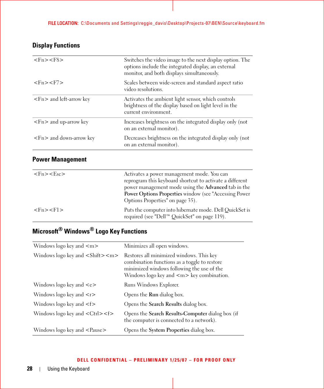28 Using the KeyboardFILE LOCATION:  C:\Documents and Settings\reggie_davis\Desktop\Projects-07\BEN\Source\keyboard.fmDELL CONFIDENTIAL – PRELIMINARY 1/25/07 – FOR PROOF ONLYDisplay FunctionsPower ManagementMicrosoft® Windows® Logo Key Functions&lt;Fn&gt;&lt;F8&gt; Switches the video image to the next display option. The options include the integrated display, an external monitor, and both displays simultaneously.&lt;Fn&gt;&lt;F7&gt; Scales between wide-screen and standard aspect ratio video resolutions.&lt;Fn&gt; and left-arrow key Activates the ambient light sensor, which controls brightness of the display based on light level in the current environment.&lt;Fn&gt; and up-arrow key Increases brightness on the integrated display only (not on an external monitor).&lt;Fn&gt; and down-arrow key Decreases brightness on the integrated display only (not on an external monitor).&lt;Fn&gt;&lt;Esc&gt; Activates a power management mode. You can reprogram this keyboard shortcut to activate a different power management mode using the Advanced tab in the Power Options Properties window (see &quot;Accessing Power Options Properties&quot; on page 35).&lt;Fn&gt;&lt;F1&gt; Puts the computer into hibernate mode. Dell QuickSet is required (see &quot;Dell™ QuickSet&quot; on page 119).Windows logo key and &lt;m&gt; Minimizes all open windows.Windows logo key and &lt;Shift&gt;&lt;m&gt; Restores all minimized windows. This key combination functions as a toggle to restore minimized windows following the use of the Windows logo key and &lt;m&gt; key combination. Windows logo key and &lt;e&gt; Runs Windows Explorer.Windows logo key and &lt;r&gt; Opens the Run dialog box.Windows logo key and &lt;f&gt; Opens the Search Results dialog box.Windows logo key and &lt;Ctrl&gt;&lt;f&gt; Opens the Search Results-Computer dialog box (if the computer is connected to a network).Windows logo key and &lt;Pause&gt; Opens the System Properties dialog box.