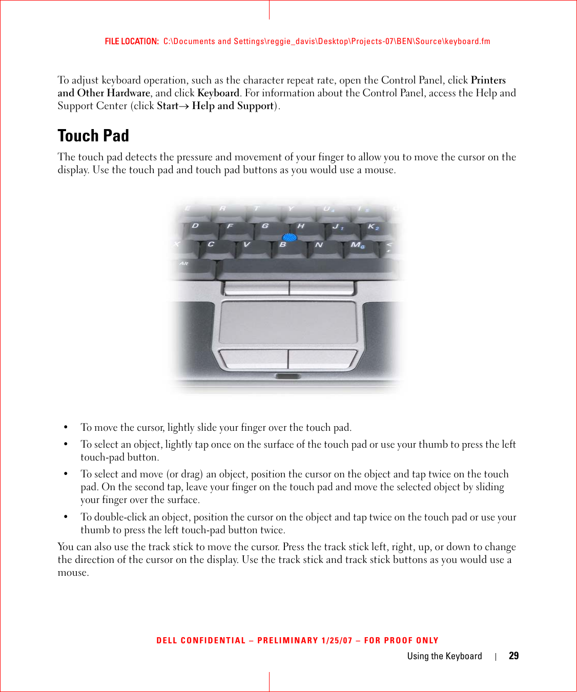 Using the Keyboard 29FILE LOCATION:  C:\Documents and Settings\reggie_davis\Desktop\Projects-07\BEN\Source\keyboard.fmDELL CONFIDENTIAL – PRELIMINARY 1/25/07 – FOR PROOF ONLYTo adjust keyboard operation, such as the character repeat rate, open the Control Panel, click Printers and Other Hardware, and click Keyboard. For information about the Control Panel, access the Help and Support Center (click Start→ Help and Support).Touch PadThe touch pad detects the pressure and movement of your finger to allow you to move the cursor on the display. Use the touch pad and touch pad buttons as you would use a mouse.• To move the cursor, lightly slide your finger over the touch pad.• To select an object, lightly tap once on the surface of the touch pad or use your thumb to press the left touch-pad button.• To select and move (or drag) an object, position the cursor on the object and tap twice on the touch pad. On the second tap, leave your finger on the touch pad and move the selected object by sliding your finger over the surface. • To double-click an object, position the cursor on the object and tap twice on the touch pad or use your thumb to press the left touch-pad button twice.You can also use the track stick to move the cursor. Press the track stick left, right, up, or down to change the direction of the cursor on the display. Use the track stick and track stick buttons as you would use a mouse.