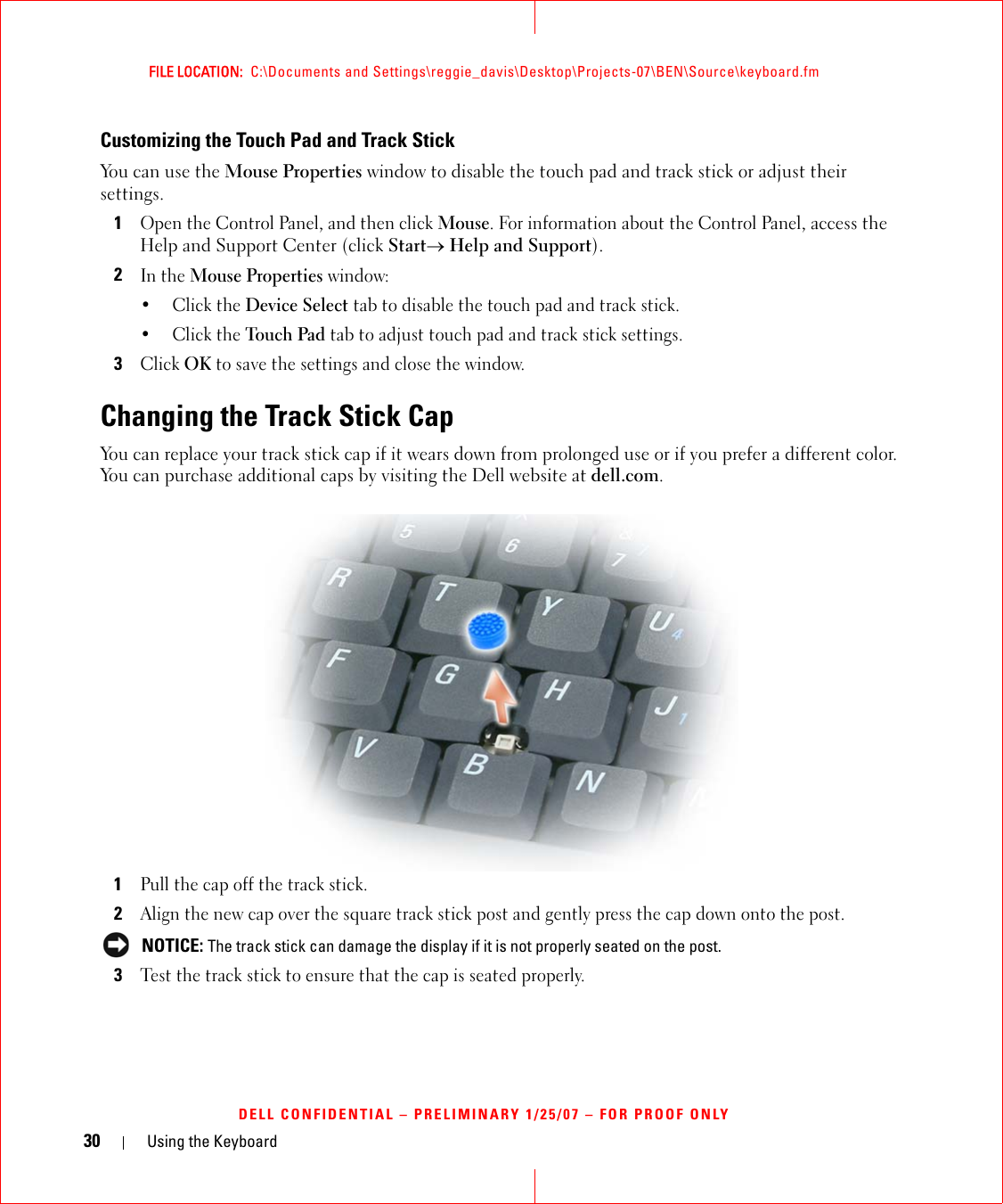 30 Using the KeyboardFILE LOCATION:  C:\Documents and Settings\reggie_davis\Desktop\Projects-07\BEN\Source\keyboard.fmDELL CONFIDENTIAL – PRELIMINARY 1/25/07 – FOR PROOF ONLYCustomizing the Touch Pad and Track StickYou can use the Mouse Properties window to disable the touch pad and track stick or adjust their settings.1Open the Control Panel, and then click Mouse. For information about the Control Panel, access the Help and Support Center (click Start→ Help and Support).2In the Mouse Properties window:•Click the Device Select tab to disable the touch pad and track stick. •Click the Touch Pad tab to adjust touch pad and track stick settings. 3Click OK to save the settings and close the window.Changing the Track Stick CapYou can replace your track stick cap if it wears down from prolonged use or if you prefer a different color. You can purchase additional caps by visiting the Dell website at dell.com.1Pull the cap off the track stick.2Align the new cap over the square track stick post and gently press the cap down onto the post. NOTICE: The track stick can damage the display if it is not properly seated on the post.3Test the track stick to ensure that the cap is seated properly.