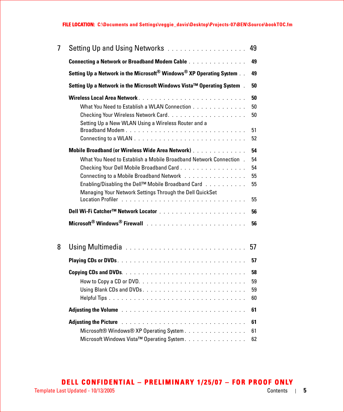 Template Last Updated - 10/13/2005 Contents 5FILE LOCATION:  C:\Documents and Settings\reggie_davis\Desktop\Projects-07\BEN\Source\bookTOC.fmDELL CONFIDENTIAL – PRELIMINARY 1/25/07 – FOR PROOF ONLY7 Setting Up and Using Networks  . . . . . . . . . . . . . . . . . . .  49Connecting a Network or Broadband Modem Cable . . . . . . . . . . . . . .   49Setting Up a Network in the Microsoft® Windows® XP Operating System . .   49Setting Up a Network in the Microsoft Windows Vista™ Operating System  .   50Wireless Local Area Network . . . . . . . . . . . . . . . . . . . . . . . . . .   50What You Need to Establish a WLAN Connection . . . . . . . . . . . . .   50Checking Your Wireless Network Card. . . . . . . . . . . . . . . . . . .   50Setting Up a New WLAN Using a Wireless Router and a Broadband Modem . . . . . . . . . . . . . . . . . . . . . . . . . . . . .   51Connecting to a WLAN . . . . . . . . . . . . . . . . . . . . . . . . . . .   52Mobile Broadband (or Wireless Wide Area Network) . . . . . . . . . . . . .   54What You Need to Establish a Mobile Broadband Network Connection  .   54Checking Your Dell Mobile Broadband Card . . . . . . . . . . . . . . . .   54Connecting to a Mobile Broadband Network  . . . . . . . . . . . . . . .   55Enabling/Disabling the Dell™ Mobile Broadband Card  . . . . . . . . . .   55Managing Your Network Settings Through the Dell QuickSet Location Profiler  . . . . . . . . . . . . . . . . . . . . . . . . . . . . . .   55Dell Wi-Fi Catcher™ Network Locator . . . . . . . . . . . . . . . . . . . . .   56Microsoft® Windows® Firewall  . . . . . . . . . . . . . . . . . . . . . . . .   568 Using Multimedia  . . . . . . . . . . . . . . . . . . . . . . . . . . . . .  57Playing CDs or DVDs . . . . . . . . . . . . . . . . . . . . . . . . . . . . . . .   57Copying CDs and DVDs. . . . . . . . . . . . . . . . . . . . . . . . . . . . . .   58How to Copy a CD or DVD. . . . . . . . . . . . . . . . . . . . . . . . . .   59Using Blank CDs and DVDs . . . . . . . . . . . . . . . . . . . . . . . . .   59Helpful Tips . . . . . . . . . . . . . . . . . . . . . . . . . . . . . . . . .   60Adjusting the Volume  . . . . . . . . . . . . . . . . . . . . . . . . . . . . . .   61Adjusting the Picture  . . . . . . . . . . . . . . . . . . . . . . . . . . . . . .   61Microsoft® Windows® XP Operating System . . . . . . . . . . . . . . .   61Microsoft Windows Vista™ Operating System . . . . . . . . . . . . . . .   62