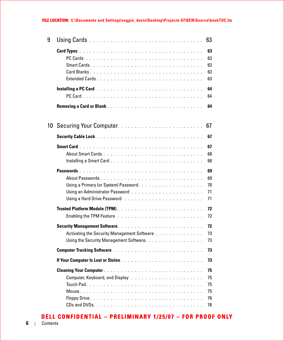 6ContentsFILE LOCATION:  C:\Documents and Settings\reggie_davis\Desktop\Projects-07\BEN\Source\bookTOC.fmDELL CONFIDENTIAL – PRELIMINARY 1/25/07 – FOR PROOF ONLY9 Using Cards  . . . . . . . . . . . . . . . . . . . . . . . . . . . . . . . . .  63Card Types  . . . . . . . . . . . . . . . . . . . . . . . . . . . . . . . . . . . .   63PC Cards  . . . . . . . . . . . . . . . . . . . . . . . . . . . . . . . . . .   63Smart Cards . . . . . . . . . . . . . . . . . . . . . . . . . . . . . . . . .   63Card Blanks . . . . . . . . . . . . . . . . . . . . . . . . . . . . . . . . .   63Extended Cards . . . . . . . . . . . . . . . . . . . . . . . . . . . . . . .   63Installing a PC Card  . . . . . . . . . . . . . . . . . . . . . . . . . . . . . . .   64PC Card . . . . . . . . . . . . . . . . . . . . . . . . . . . . . . . . . . .   64Removing a Card or Blank . . . . . . . . . . . . . . . . . . . . . . . . . . . .   6410 Securing Your Computer. . . . . . . . . . . . . . . . . . . . . . . . .  67Security Cable Lock . . . . . . . . . . . . . . . . . . . . . . . . . . . . . . .   67Smart Card . . . . . . . . . . . . . . . . . . . . . . . . . . . . . . . . . . . .   67About Smart Cards . . . . . . . . . . . . . . . . . . . . . . . . . . . . .   68Installing a Smart Card . . . . . . . . . . . . . . . . . . . . . . . . . . .   68Passwords . . . . . . . . . . . . . . . . . . . . . . . . . . . . . . . . . . . .   69About Passwords . . . . . . . . . . . . . . . . . . . . . . . . . . . . . .   69Using a Primary (or System) Password. . . . . . . . . . . . . . . . . . .   70Using an Administrator Password  . . . . . . . . . . . . . . . . . . . . .   71Using a Hard Drive Password  . . . . . . . . . . . . . . . . . . . . . . .   71Trusted Platform Module (TPM) . . . . . . . . . . . . . . . . . . . . . . . . .   72Enabling the TPM Feature  . . . . . . . . . . . . . . . . . . . . . . . . .   72Security Management Software. . . . . . . . . . . . . . . . . . . . . . . . .   72Activating the Security Management Software . . . . . . . . . . . . . .   73Using the Security Management Software. . . . . . . . . . . . . . . . .   73Computer Tracking Software  . . . . . . . . . . . . . . . . . . . . . . . . . .   73If Your Computer Is Lost or Stolen . . . . . . . . . . . . . . . . . . . . . . . .   73Cleaning Your Computer . . . . . . . . . . . . . . . . . . . . . . . . . . . . .   75Computer, Keyboard, and Display  . . . . . . . . . . . . . . . . . . . . .   75Touch Pad . . . . . . . . . . . . . . . . . . . . . . . . . . . . . . . . . .   75Mouse. . . . . . . . . . . . . . . . . . . . . . . . . . . . . . . . . . . .   75Floppy Drive . . . . . . . . . . . . . . . . . . . . . . . . . . . . . . . . .   76CDs and DVDs. . . . . . . . . . . . . . . . . . . . . . . . . . . . . . . .   76