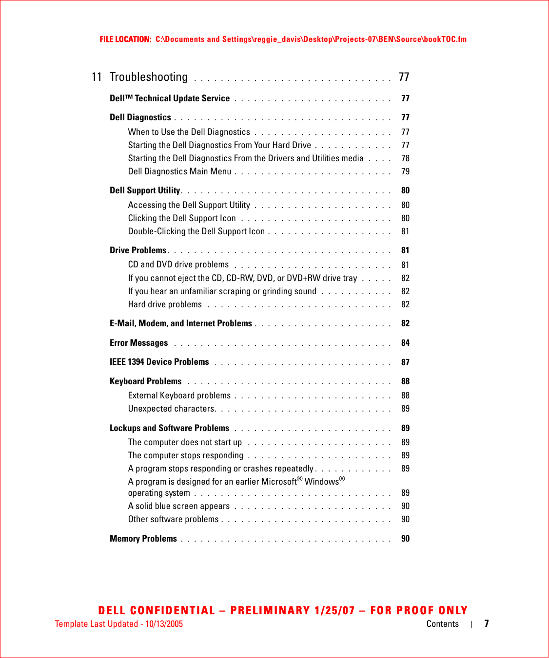 Template Last Updated - 10/13/2005 Contents 7FILE LOCATION:  C:\Documents and Settings\reggie_davis\Desktop\Projects-07\BEN\Source\bookTOC.fmDELL CONFIDENTIAL – PRELIMINARY 1/25/07 – FOR PROOF ONLY11 Troubleshooting  . . . . . . . . . . . . . . . . . . . . . . . . . . . . . .  77Dell™ Technical Update Service  . . . . . . . . . . . . . . . . . . . . . . . .   77Dell Diagnostics . . . . . . . . . . . . . . . . . . . . . . . . . . . . . . . . .   77When to Use the Dell Diagnostics  . . . . . . . . . . . . . . . . . . . . .   77Starting the Dell Diagnostics From Your Hard Drive . . . . . . . . . . . .   77Starting the Dell Diagnostics From the Drivers and Utilities media  . . . .   78Dell Diagnostics Main Menu . . . . . . . . . . . . . . . . . . . . . . . .   79Dell Support Utility. . . . . . . . . . . . . . . . . . . . . . . . . . . . . . . .   80Accessing the Dell Support Utility  . . . . . . . . . . . . . . . . . . . . .   80Clicking the Dell Support Icon  . . . . . . . . . . . . . . . . . . . . . . .   80Double-Clicking the Dell Support Icon . . . . . . . . . . . . . . . . . . .   81Drive Problems . . . . . . . . . . . . . . . . . . . . . . . . . . . . . . . . . .   81CD and DVD drive problems  . . . . . . . . . . . . . . . . . . . . . . . .   81If you cannot eject the CD, CD-RW, DVD, or DVD+RW drive tray  . . . . .   82If you hear an unfamiliar scraping or grinding sound  . . . . . . . . . . .   82Hard drive problems  . . . . . . . . . . . . . . . . . . . . . . . . . . . .   82E-Mail, Modem, and Internet Problems . . . . . . . . . . . . . . . . . . . . .   82Error Messages  . . . . . . . . . . . . . . . . . . . . . . . . . . . . . . . . .   84IEEE 1394 Device Problems  . . . . . . . . . . . . . . . . . . . . . . . . . . .   87Keyboard Problems  . . . . . . . . . . . . . . . . . . . . . . . . . . . . . . .   88External Keyboard problems . . . . . . . . . . . . . . . . . . . . . . . .   88Unexpected characters. . . . . . . . . . . . . . . . . . . . . . . . . . .   89Lockups and Software Problems  . . . . . . . . . . . . . . . . . . . . . . . .   89The computer does not start up  . . . . . . . . . . . . . . . . . . . . . .   89The computer stops responding  . . . . . . . . . . . . . . . . . . . . . .   89A program stops responding or crashes repeatedly . . . . . . . . . . . .   89A program is designed for an earlier Microsoft® Windows® operating system  . . . . . . . . . . . . . . . . . . . . . . . . . . . . . .   89A solid blue screen appears  . . . . . . . . . . . . . . . . . . . . . . . .   90Other software problems . . . . . . . . . . . . . . . . . . . . . . . . . .   90Memory Problems . . . . . . . . . . . . . . . . . . . . . . . . . . . . . . . .   90