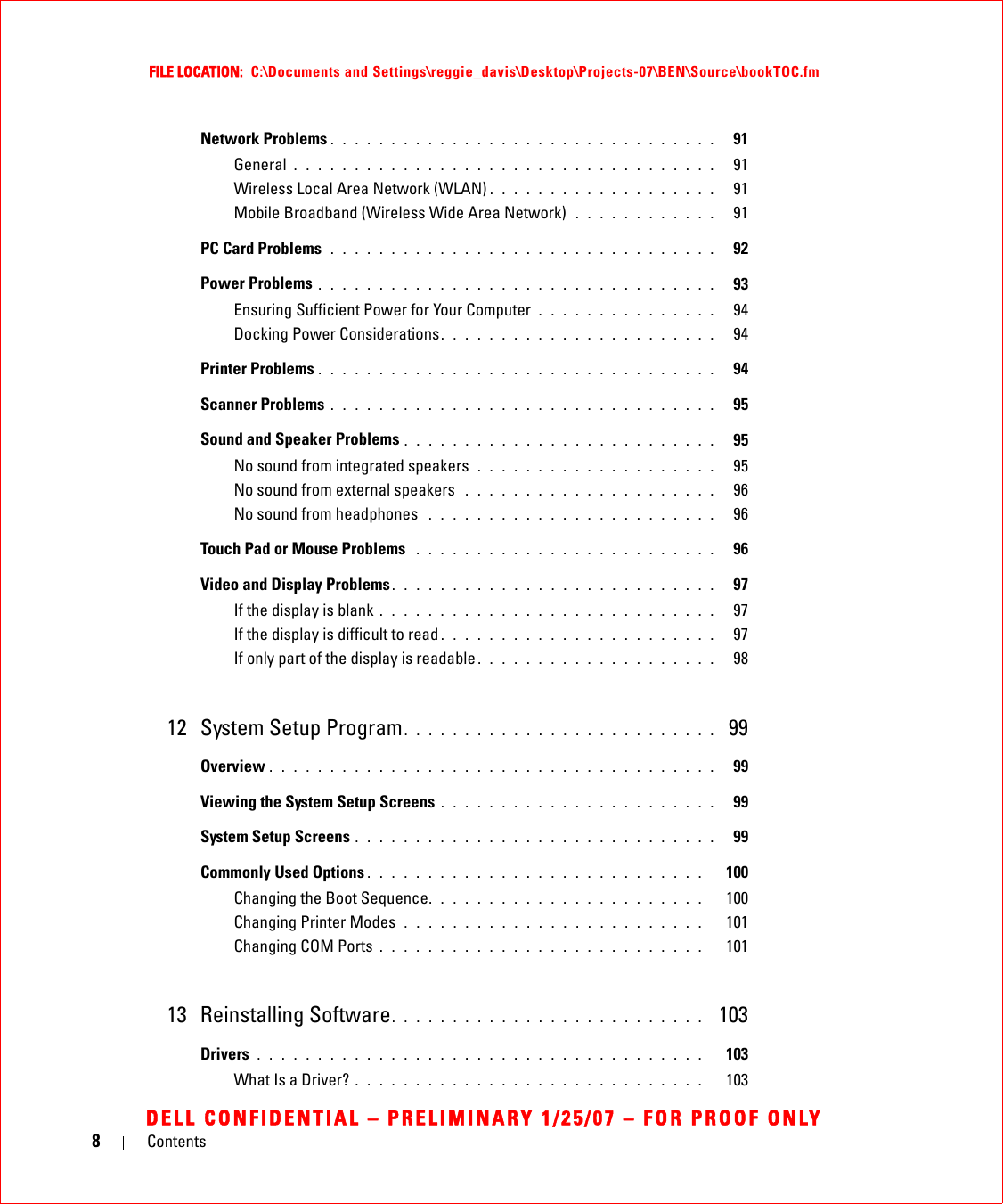 8ContentsFILE LOCATION:  C:\Documents and Settings\reggie_davis\Desktop\Projects-07\BEN\Source\bookTOC.fmDELL CONFIDENTIAL – PRELIMINARY 1/25/07 – FOR PROOF ONLYNetwork Problems . . . . . . . . . . . . . . . . . . . . . . . . . . . . . . . .   91General . . . . . . . . . . . . . . . . . . . . . . . . . . . . . . . . . . .   91Wireless Local Area Network (WLAN) . . . . . . . . . . . . . . . . . . .   91Mobile Broadband (Wireless Wide Area Network)  . . . . . . . . . . . .   91PC Card Problems  . . . . . . . . . . . . . . . . . . . . . . . . . . . . . . . .   92Power Problems . . . . . . . . . . . . . . . . . . . . . . . . . . . . . . . . .   93Ensuring Sufficient Power for Your Computer  . . . . . . . . . . . . . . .   94Docking Power Considerations. . . . . . . . . . . . . . . . . . . . . . .   94Printer Problems . . . . . . . . . . . . . . . . . . . . . . . . . . . . . . . . .   94Scanner Problems . . . . . . . . . . . . . . . . . . . . . . . . . . . . . . . .   95Sound and Speaker Problems . . . . . . . . . . . . . . . . . . . . . . . . . .   95No sound from integrated speakers  . . . . . . . . . . . . . . . . . . . .   95No sound from external speakers  . . . . . . . . . . . . . . . . . . . . .   96No sound from headphones  . . . . . . . . . . . . . . . . . . . . . . . .   96Touch Pad or Mouse Problems  . . . . . . . . . . . . . . . . . . . . . . . . .   96Video and Display Problems. . . . . . . . . . . . . . . . . . . . . . . . . . .   97If the display is blank . . . . . . . . . . . . . . . . . . . . . . . . . . . .   97If the display is difficult to read . . . . . . . . . . . . . . . . . . . . . . .   97If only part of the display is readable . . . . . . . . . . . . . . . . . . . .   9812 System Setup Program. . . . . . . . . . . . . . . . . . . . . . . . . .  99Overview . . . . . . . . . . . . . . . . . . . . . . . . . . . . . . . . . . . . .   99Viewing the System Setup Screens . . . . . . . . . . . . . . . . . . . . . . .   99System Setup Screens . . . . . . . . . . . . . . . . . . . . . . . . . . . . . .   99Commonly Used Options . . . . . . . . . . . . . . . . . . . . . . . . . . . .   100Changing the Boot Sequence. . . . . . . . . . . . . . . . . . . . . . .   100Changing Printer Modes  . . . . . . . . . . . . . . . . . . . . . . . . .   101Changing COM Ports . . . . . . . . . . . . . . . . . . . . . . . . . . .   10113 Reinstalling Software. . . . . . . . . . . . . . . . . . . . . . . . . .  103Drivers . . . . . . . . . . . . . . . . . . . . . . . . . . . . . . . . . . . . .   103What Is a Driver? . . . . . . . . . . . . . . . . . . . . . . . . . . . . .   103