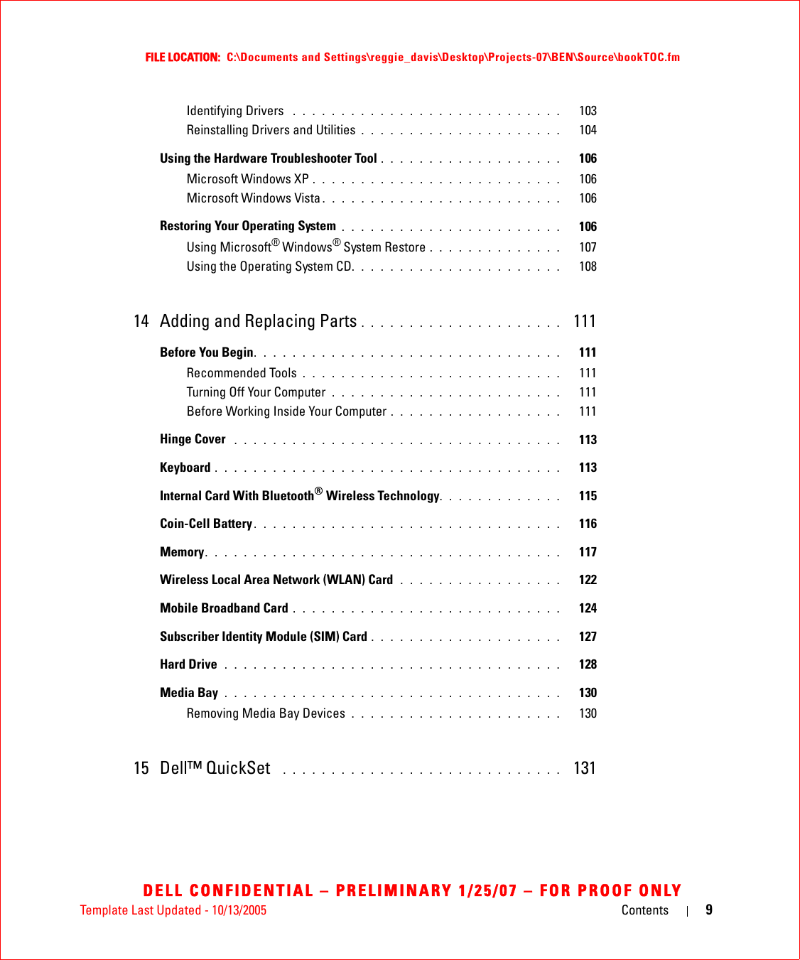 Template Last Updated - 10/13/2005 Contents 9FILE LOCATION:  C:\Documents and Settings\reggie_davis\Desktop\Projects-07\BEN\Source\bookTOC.fmDELL CONFIDENTIAL – PRELIMINARY 1/25/07 – FOR PROOF ONLYIdentifying Drivers  . . . . . . . . . . . . . . . . . . . . . . . . . . . .   103Reinstalling Drivers and Utilities . . . . . . . . . . . . . . . . . . . . .   104Using the Hardware Troubleshooter Tool . . . . . . . . . . . . . . . . . . .   106Microsoft Windows XP . . . . . . . . . . . . . . . . . . . . . . . . . .   106Microsoft Windows Vista . . . . . . . . . . . . . . . . . . . . . . . . .   106Restoring Your Operating System . . . . . . . . . . . . . . . . . . . . . . .   106Using Microsoft® Windows® System Restore . . . . . . . . . . . . . .   107Using the Operating System CD. . . . . . . . . . . . . . . . . . . . . .   10814 Adding and Replacing Parts . . . . . . . . . . . . . . . . . . . . .  111Before You Begin. . . . . . . . . . . . . . . . . . . . . . . . . . . . . . . .   111Recommended Tools . . . . . . . . . . . . . . . . . . . . . . . . . . .   111Turning Off Your Computer  . . . . . . . . . . . . . . . . . . . . . . . .   111Before Working Inside Your Computer . . . . . . . . . . . . . . . . . .   111Hinge Cover  . . . . . . . . . . . . . . . . . . . . . . . . . . . . . . . . . .   113Keyboard . . . . . . . . . . . . . . . . . . . . . . . . . . . . . . . . . . . .   113Internal Card With Bluetooth® Wireless Technology. . . . . . . . . . . . .   115Coin-Cell Battery . . . . . . . . . . . . . . . . . . . . . . . . . . . . . . . .   116Memory. . . . . . . . . . . . . . . . . . . . . . . . . . . . . . . . . . . . .   117Wireless Local Area Network (WLAN) Card  . . . . . . . . . . . . . . . . .   122Mobile Broadband Card . . . . . . . . . . . . . . . . . . . . . . . . . . . .   124Subscriber Identity Module (SIM) Card . . . . . . . . . . . . . . . . . . . .   127Hard Drive  . . . . . . . . . . . . . . . . . . . . . . . . . . . . . . . . . . .   128Media Bay . . . . . . . . . . . . . . . . . . . . . . . . . . . . . . . . . . .   130Removing Media Bay Devices . . . . . . . . . . . . . . . . . . . . . .   13015 Dell™ QuickSet   . . . . . . . . . . . . . . . . . . . . . . . . . . . . .  131