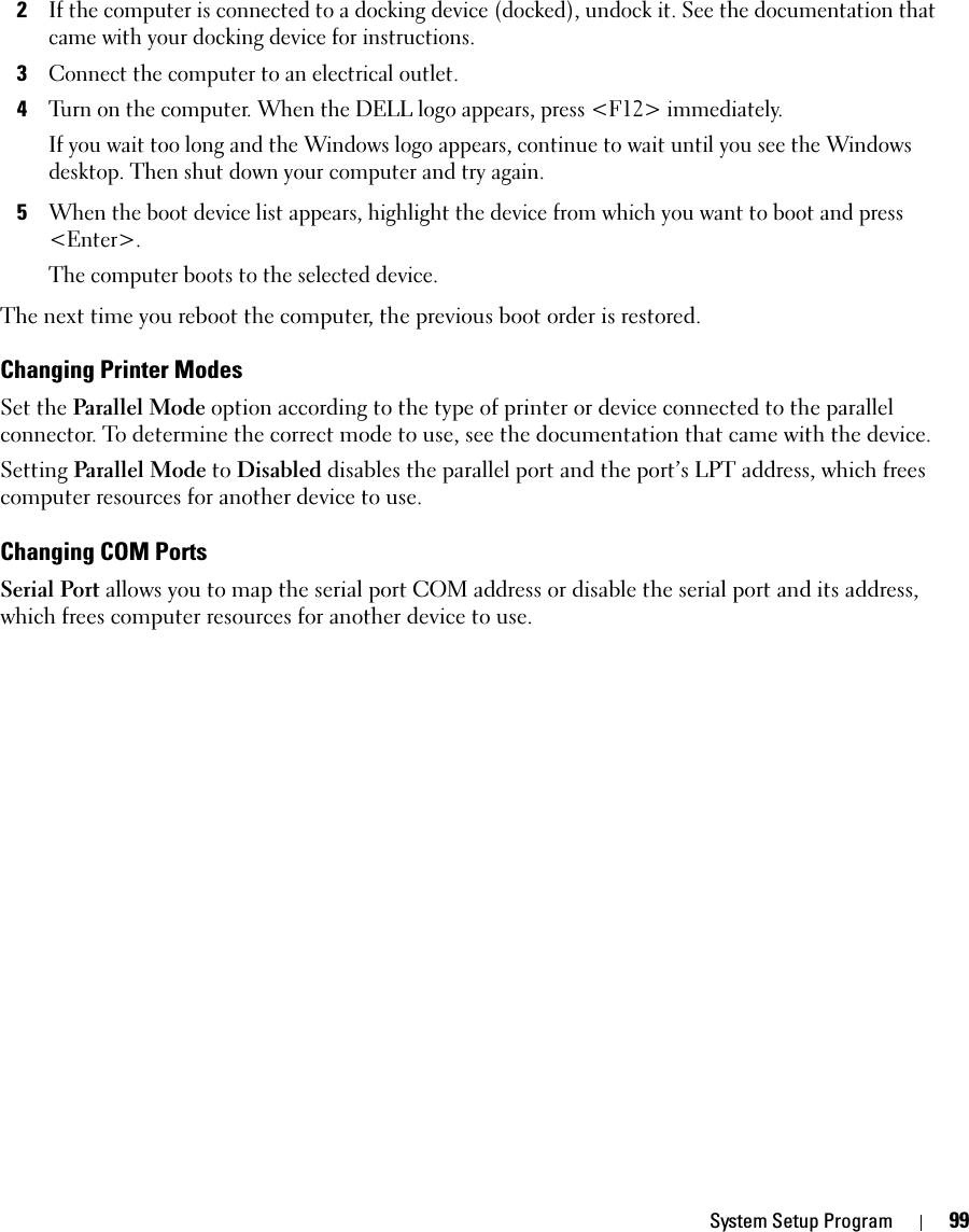 System Setup Program 992If the computer is connected to a docking device (docked), undock it. See the documentation that came with your docking device for instructions.3Connect the computer to an electrical outlet.4Turn on the computer. When the DELL logo appears, press &lt;F12&gt; immediately. If you wait too long and the Windows logo appears, continue to wait until you see the Windows desktop. Then shut down your computer and try again.5When the boot device list appears, highlight the device from which you want to boot and press &lt;Enter&gt;.The computer boots to the selected device.The next time you reboot the computer, the previous boot order is restored.Changing Printer ModesSet the Parallel Mode option according to the type of printer or device connected to the parallel connector. To determine the correct mode to use, see the documentation that came with the device.Setting Parallel Mode to Disabled disables the parallel port and the port’s LPT address, which frees computer resources for another device to use.Changing COM PortsSerial Port allows you to map the serial port COM address or disable the serial port and its address, which frees computer resources for another device to use.