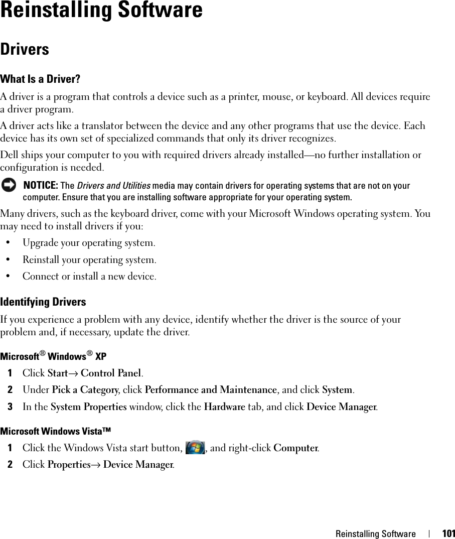 Reinstalling Software 101Reinstalling SoftwareDriversWhat Is a Driver?A driver is a program that controls a device such as a printer, mouse, or keyboard. All devices require a driver program.A driver acts like a translator between the device and any other programs that use the device. Each device has its own set of specialized commands that only its driver recognizes.Dell ships your computer to you with required drivers already installed—no further installation or configuration is needed. NOTICE: The Drivers and Utilities media may contain drivers for operating systems that are not on your computer. Ensure that you are installing software appropriate for your operating system.Many drivers, such as the keyboard driver, come with your Microsoft Windows operating system. You may need to install drivers if you:• Upgrade your operating system.• Reinstall your operating system.• Connect or install a new device.Identifying DriversIf you experience a problem with any device, identify whether the driver is the source of your problem and, if necessary, update the driver.Microsoft® Windows® XP1Click Start→ Control Panel.2Under Pick a Category, click Performance and Maintenance, and click System.3In the System Properties window, click the Hardware tab, and click Device Manager.Microsoft Windows Vista™1Click the Windows Vista start button, , and right-click Computer.2Click Properties→ Device Manager.