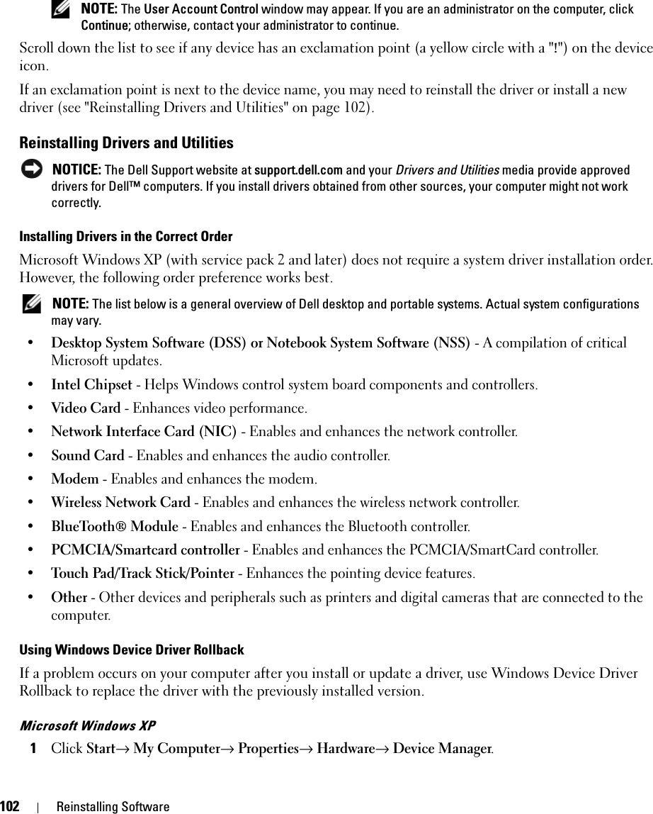 102 Reinstalling Software NOTE: The User Account Control window may appear. If you are an administrator on the computer, click Continue; otherwise, contact your administrator to continue.Scroll down the list to see if any device has an exclamation point (a yellow circle with a &quot;!&quot;) on the device icon.If an exclamation point is next to the device name, you may need to reinstall the driver or install a new driver (see &quot;Reinstalling Drivers and Utilities&quot; on page 102).Reinstalling Drivers and Utilities NOTICE: The Dell Support website at support.dell.com and your Drivers and Utilities media provide approved drivers for Dell™ computers. If you install drivers obtained from other sources, your computer might not work correctly.Installing Drivers in the Correct OrderMicrosoft Windows XP (with service pack 2 and later) does not require a system driver installation order. However, the following order preference works best.  NOTE: The list below is a general overview of Dell desktop and portable systems. Actual system configurations may vary.•Desktop System Software (DSS) or Notebook System Software (NSS) - A compilation of critical Microsoft updates. •Intel Chipset - Helps Windows control system board components and controllers. •Video Card - Enhances video performance. •Network Interface Card (NIC) - Enables and enhances the network controller. •Sound Card - Enables and enhances the audio controller. •Modem - Enables and enhances the modem. •Wireless Network Card - Enables and enhances the wireless network controller. •BlueTooth® Module - Enables and enhances the Bluetooth controller. •PCMCIA/Smartcard controller - Enables and enhances the PCMCIA/SmartCard controller. •Touch Pad/Track Stick/Pointer - Enhances the pointing device features. •Other - Other devices and peripherals such as printers and digital cameras that are connected to the computer.Using Windows Device Driver RollbackIf a problem occurs on your computer after you install or update a driver, use Windows Device Driver Rollback to replace the driver with the previously installed version.Microsoft Windows XP1Click Start→ My Computer→ Properties→ Hardware→ Device Manager.