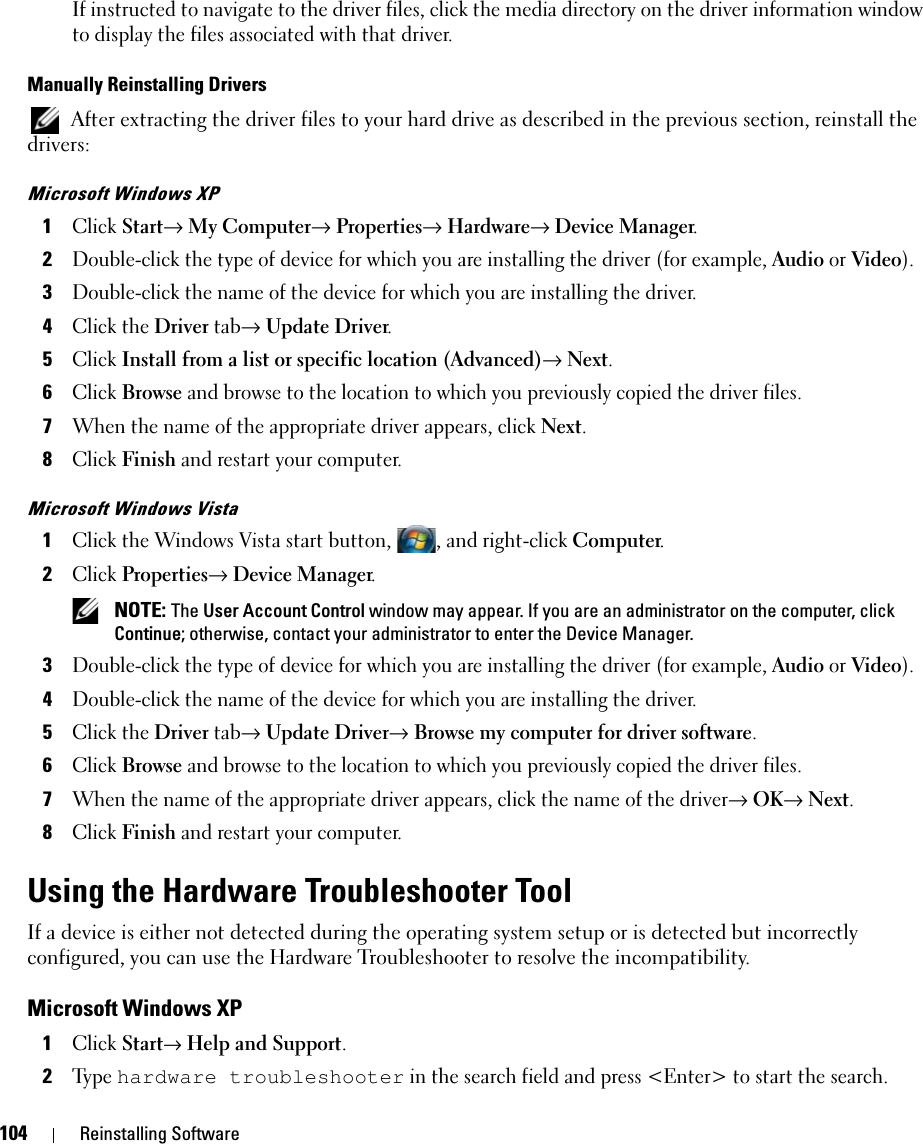 104 Reinstalling SoftwareIf instructed to navigate to the driver files, click the media directory on the driver information window to display the files associated with that driver.Manually Reinstalling Drivers  After extracting the driver files to your hard drive as described in the previous section, reinstall the drivers:Microsoft Windows XP1Click Start→ My Computer→ Properties→ Hardware→ Device Manager.2Double-click the type of device for which you are installing the driver (for example, Audio or Video).3Double-click the name of the device for which you are installing the driver.4Click the Driver tab→ Update Driver.5Click Install from a list or specific location (Advanced)→ Next.6Click Browse and browse to the location to which you previously copied the driver files.7When the name of the appropriate driver appears, click Next.8Click Finish and restart your computer.Microsoft Windows Vista1Click the Windows Vista start button, , and right-click Computer.2Click Properties→ Device Manager. NOTE: The User Account Control window may appear. If you are an administrator on the computer, click Continue; otherwise, contact your administrator to enter the Device Manager.3Double-click the type of device for which you are installing the driver (for example, Audio or Video).4Double-click the name of the device for which you are installing the driver.5Click the Driver tab→ Update Driver→ Browse my computer for driver software.6Click Browse and browse to the location to which you previously copied the driver files.7When the name of the appropriate driver appears, click the name of the driver→ OK→ Next.8Click Finish and restart your computer.Using the Hardware Troubleshooter ToolIf a device is either not detected during the operating system setup or is detected but incorrectly configured, you can use the Hardware Troubleshooter to resolve the incompatibility.Microsoft Windows XP1Click Start→ Help and Support.2Ty p e  hardware troubleshooter in the search field and press &lt;Enter&gt; to start the search.